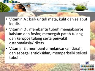 Vitamin larut lemak
• Vitamin A : baik untuk mata, kulit dan selaput
lendir.
• Vitamin D : membantu tubuh mengabsorbsi
kalsium dan fosfor, mencegah patah tulang
dan keropos tulang serta penyakit
osteomalasia/ rikets
• Vitamin E : membantu melancarkan darah,
dan sebagai antioksidan, memperbaiki sel-sel
tubuh.
 
