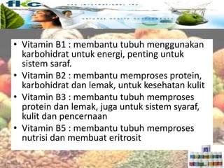 Vitamin larut air
• Vitamin B1 : membantu tubuh menggunakan
karbohidrat untuk energi, penting untuk
sistem saraf.
• Vitamin B2 : membantu memproses protein,
karbohidrat dan lemak, untuk kesehatan kulit
• Vitamin B3 : membantu tubuh memproses
protein dan lemak, juga untuk sistem syaraf,
kulit dan pencernaan
• Vitamin B5 : membantu tubuh memproses
nutrisi dan membuat eritrosit
 