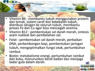 Vitamin larut air
• Vitamin B6 : membantu tubuh menggunakan protein
dan lemak, sistem saraf dan kekebalan tubuh,
distribusi oksigen ke seluruh tubuh, membantu
proses Fe dan Cu agar bisa mencegah anemia.
• Vitamin B12 : pembentukan sel darah merah, sintesis
asam nukleat dan pembelahan sel.
• Folat : pembentukan sel darah merah, perbaikan
DNA, perkembangan bayi, pembentukan jaringan
tubuh, mengoptimalkan fungsi otak, pertumbuhan
rambut.
• Biotin: metabolisme energi, pertumbuhan rambut
dan kuku, menurunkan berat badan dan menjaga
kadar gula dalam darah.
 