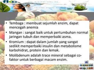 Trace mineral
• Tembaga : membuat sejumlah enzim, dapat
mencegah anemia
• Mangan : sangat baik untuk pertumbuhan normal
jaringan tubuh dan memperbaiki asma.
• Kromium : dapat dalam jumlah yang sangat
sedikit memperbaiki insulin dan metabolisme
karbohidrat, protein dan lemak.
• Molibdenum adalah trace mineral sebagai co-
faktor untuk berbagai macam enzim.
 