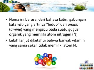 • Nama ini berasal dari bahasa Latin, gabungan
kata vita yang artinya "hidup" dan amina
(amine) yang mengacu pada suatu gugus
organik yang memiliki atom nitrogen (N)
• Lebih lanjut diketahui bahwa banyak vitamin
yang sama sekali tidak memiliki atom N.
 