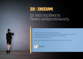 (отлат.)способности,
талант,изобретательность.
Основной деятельностью инженера является
разработка новых и оптимизация существующих инженерных решений,
оптимизация технологии, менеджмента, планирование
и управление разработками.
Новые инженерные решения зачастую выливаются в изобретения.
 