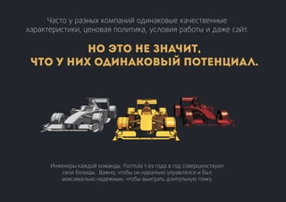 Часто у разных компаний одинаковые качественные
характеристики, ценовая политика, условия работы и даже сайт.
Инженеры каждой команды Formula 1 из года в год совершенствуют
свои болиды. Важно, чтобы он идеально управлялся и был
максимально надежным, чтобы выиграть длительную гонку.
Но это не значит,
что у них одинаковый потенциал.
 