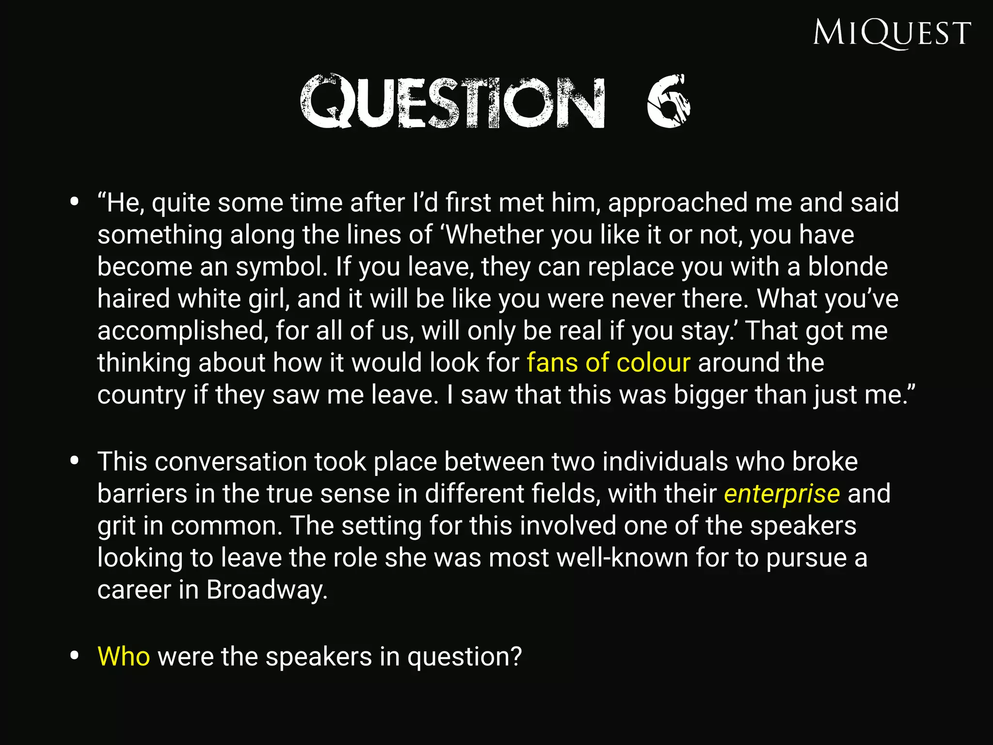 Question 6
• “He, quite some time after I’d ﬁrst met him, approached me and said
something along the lines of ‘Whether you like it or not, you have
become an symbol. If you leave, they can replace you with a blonde
haired white girl, and it will be like you were never there. What you’ve
accomplished, for all of us, will only be real if you stay.’ That got me
thinking about how it would look for fans of colour around the
country if they saw me leave. I saw that this was bigger than just me.”
• This conversation took place between two individuals who broke
barriers in the true sense in different ﬁelds, with their enterprise and
grit in common. The setting for this involved one of the speakers
looking to leave the role she was most well-known for to pursue a
career in Broadway.
• Who were the speakers in question?
 