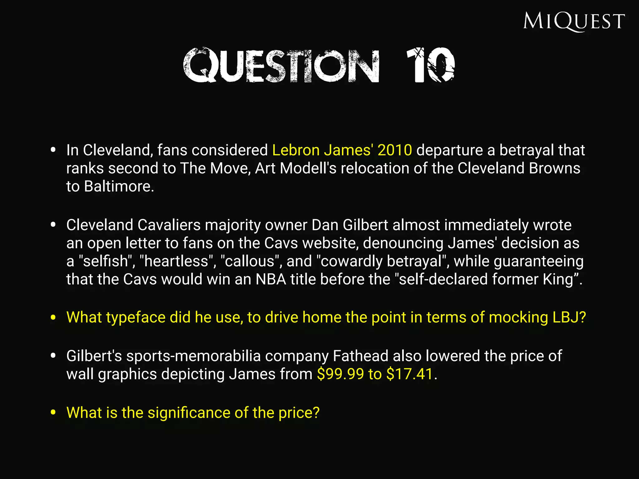 Question 10
• In Cleveland, fans considered Lebron James' 2010 departure a betrayal that
ranks second to The Move, Art Modell's relocation of the Cleveland Browns
to Baltimore.
• Cleveland Cavaliers majority owner Dan Gilbert almost immediately wrote
an open letter to fans on the Cavs website, denouncing James' decision as
a "selﬁsh", "heartless", "callous", and "cowardly betrayal", while guaranteeing
that the Cavs would win an NBA title before the "self-declared former King”.
• What typeface did he use, to drive home the point in terms of mocking LBJ?
• Gilbert's sports-memorabilia company Fathead also lowered the price of
wall graphics depicting James from $99.99 to $17.41.
• What is the signiﬁcance of the price?
 