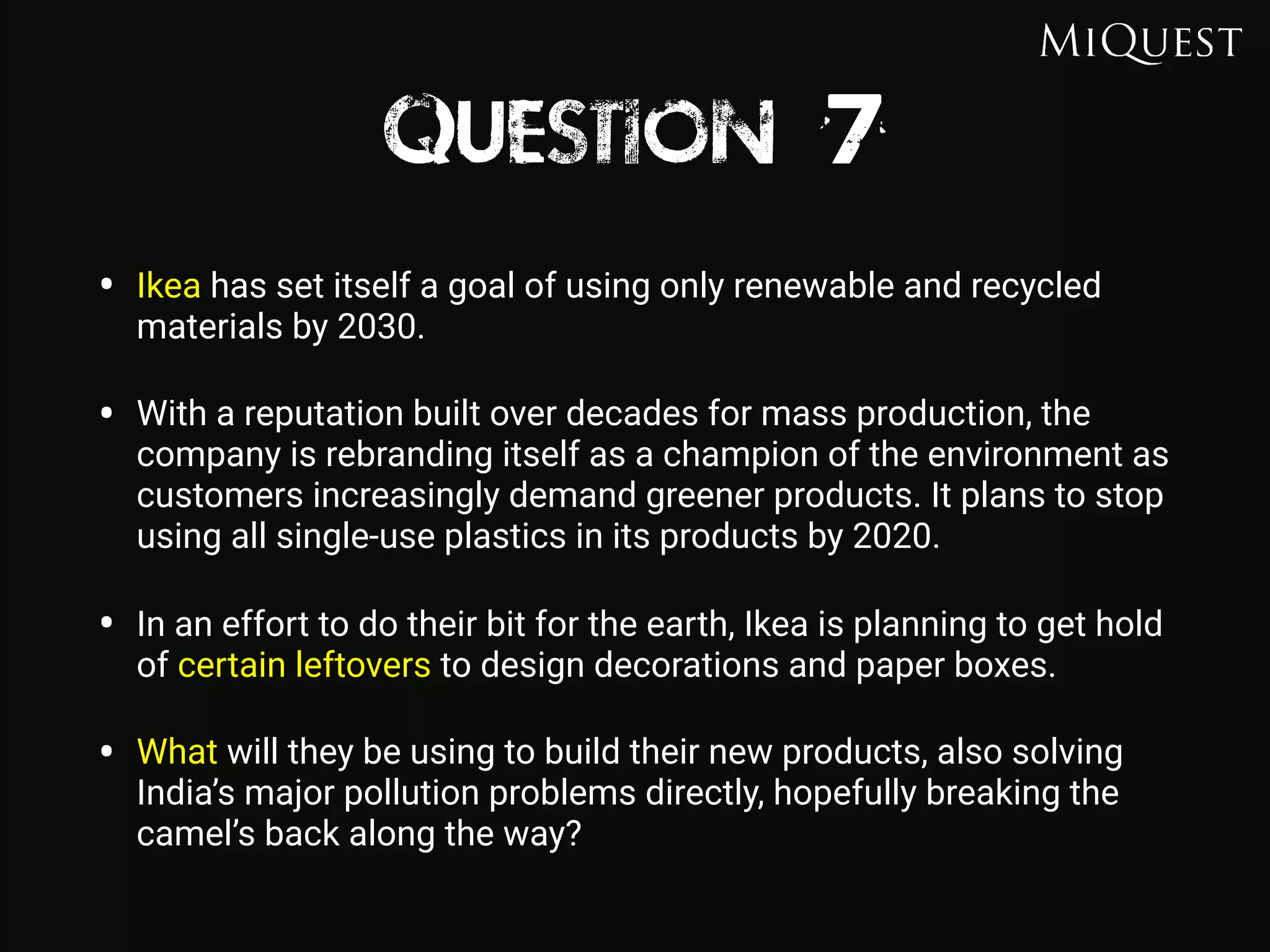 Question 7
• Ikea has set itself a goal of using only renewable and recycled
materials by 2030.
• With a reputation built over decades for mass production, the
company is rebranding itself as a champion of the environment as
customers increasingly demand greener products. It plans to stop
using all single-use plastics in its products by 2020.
• In an effort to do their bit for the earth, Ikea is planning to get hold
of certain leftovers to design decorations and paper boxes.
• What will they be using to build their new products, also solving
India’s major pollution problems directly, hopefully breaking the
camel’s back along the way?
 