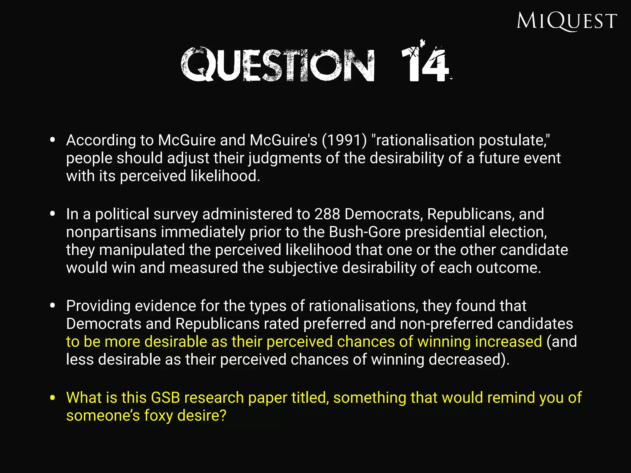 Question 14
• According to McGuire and McGuire's (1991) "rationalisation postulate,"
people should adjust their judgments of the desirability of a future event
with its perceived likelihood.
• In a political survey administered to 288 Democrats, Republicans, and
nonpartisans immediately prior to the Bush-Gore presidential election,
they manipulated the perceived likelihood that one or the other candidate
would win and measured the subjective desirability of each outcome.
• Providing evidence for the types of rationalisations, they found that
Democrats and Republicans rated preferred and non-preferred candidates
to be more desirable as their perceived chances of winning increased (and
less desirable as their perceived chances of winning decreased).
• What is this GSB research paper titled, something that would remind you of
someone’s foxy desire?
 
