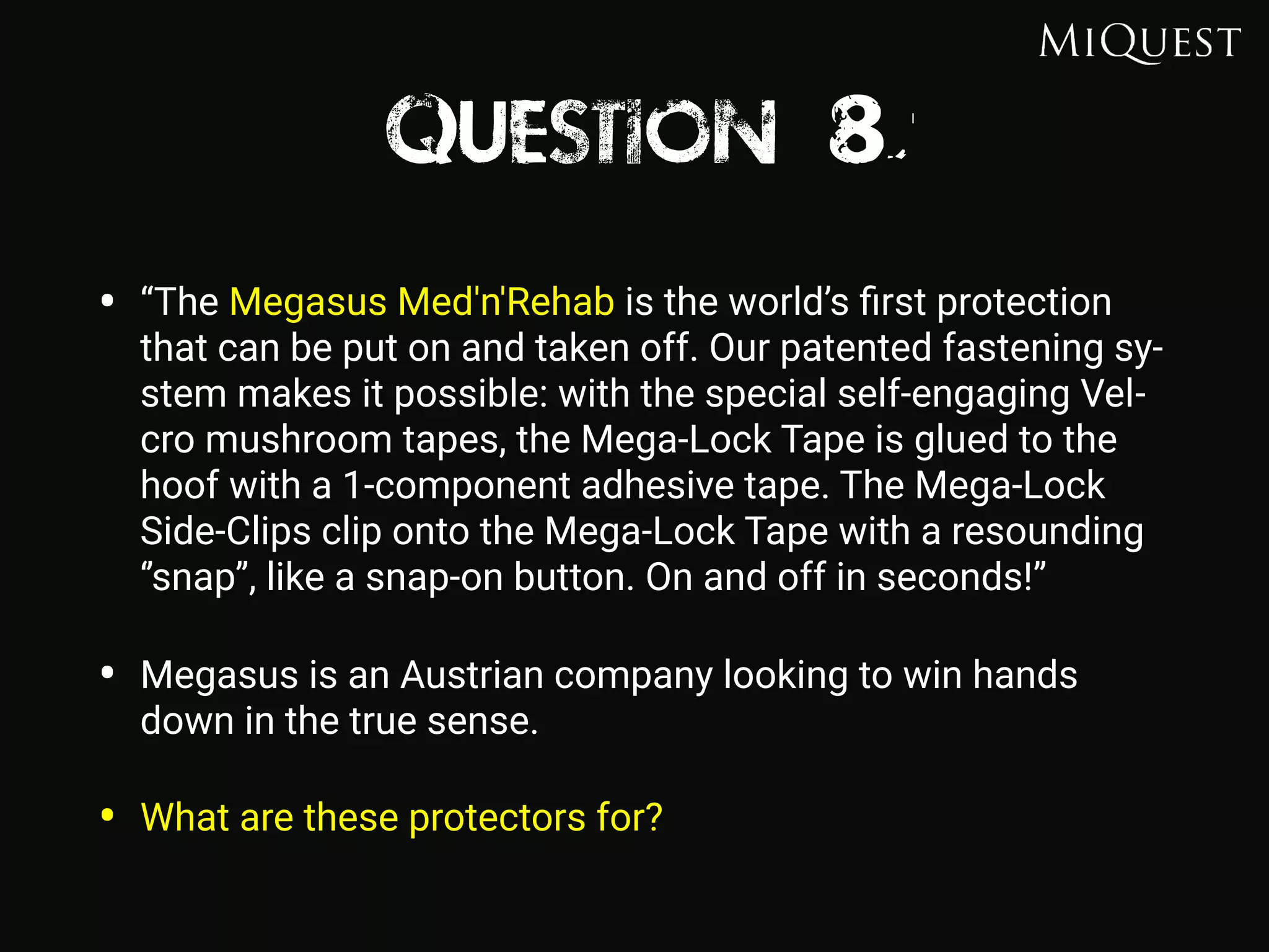 Question 8
• “The Megasus Med'n'Rehab is the world’s ﬁrst protection
that can be put on and taken off. Our patented fastening sy-
stem makes it possible: with the special self-engaging Vel-
cro mushroom tapes, the Mega-Lock Tape is glued to the
hoof with a 1-component adhesive tape. The Mega-Lock
Side-Clips clip onto the Mega-Lock Tape with a resounding
‘’snap’’, like a snap-on button. On and off in seconds!”
• Megasus is an Austrian company looking to win hands
down in the true sense.
• What are these protectors for?
 