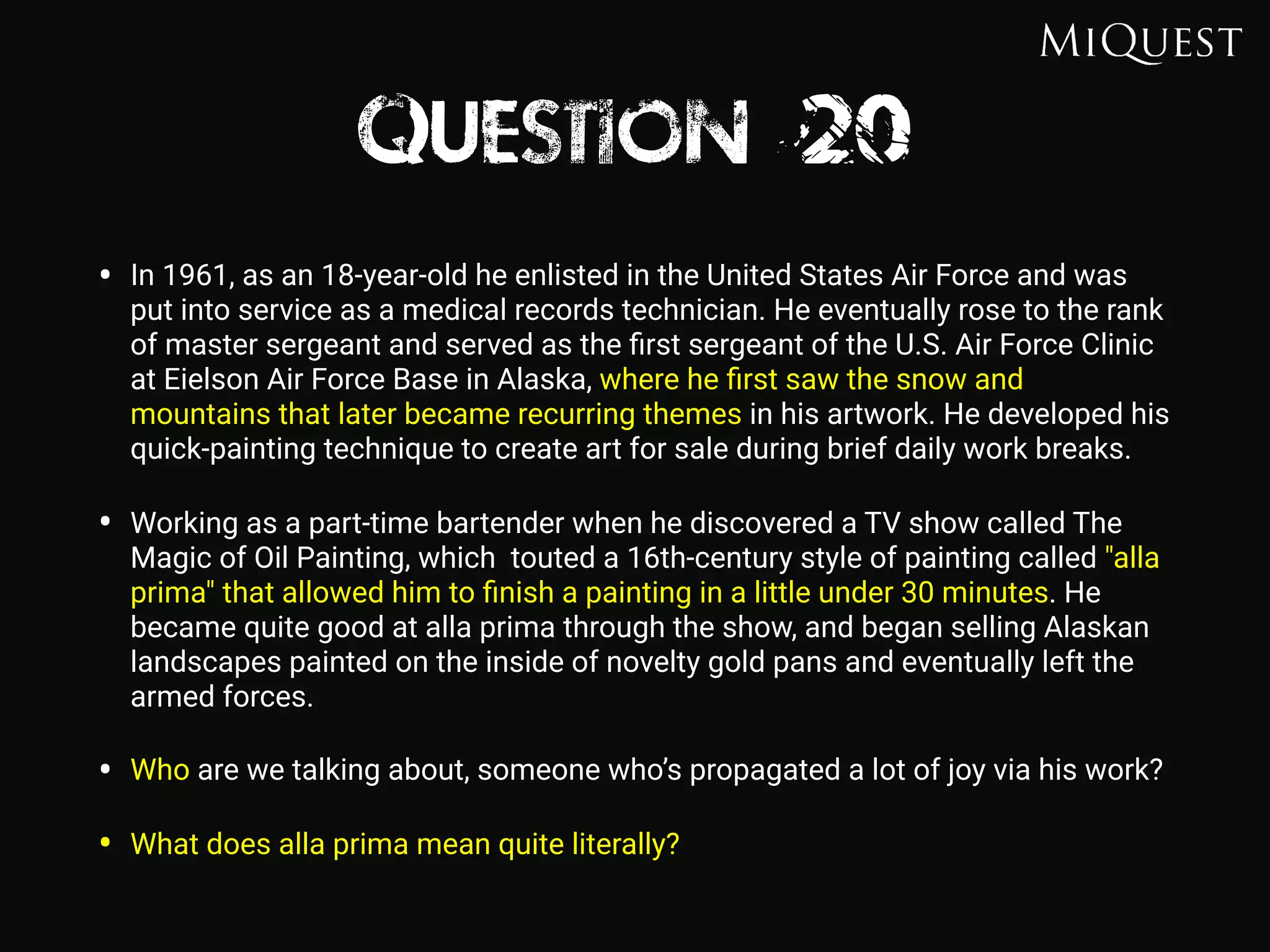 Question 20
• In 1961, as an 18-year-old he enlisted in the United States Air Force and was
put into service as a medical records technician. He eventually rose to the rank
of master sergeant and served as the ﬁrst sergeant of the U.S. Air Force Clinic
at Eielson Air Force Base in Alaska, where he ﬁrst saw the snow and
mountains that later became recurring themes in his artwork. He developed his
quick-painting technique to create art for sale during brief daily work breaks.
• Working as a part-time bartender when he discovered a TV show called The
Magic of Oil Painting, which touted a 16th-century style of painting called "alla
prima" that allowed him to ﬁnish a painting in a little under 30 minutes. He
became quite good at alla prima through the show, and began selling Alaskan
landscapes painted on the inside of novelty gold pans and eventually left the
armed forces.
• Who are we talking about, someone who’s propagated a lot of joy via his work?
• What does alla prima mean quite literally?
 