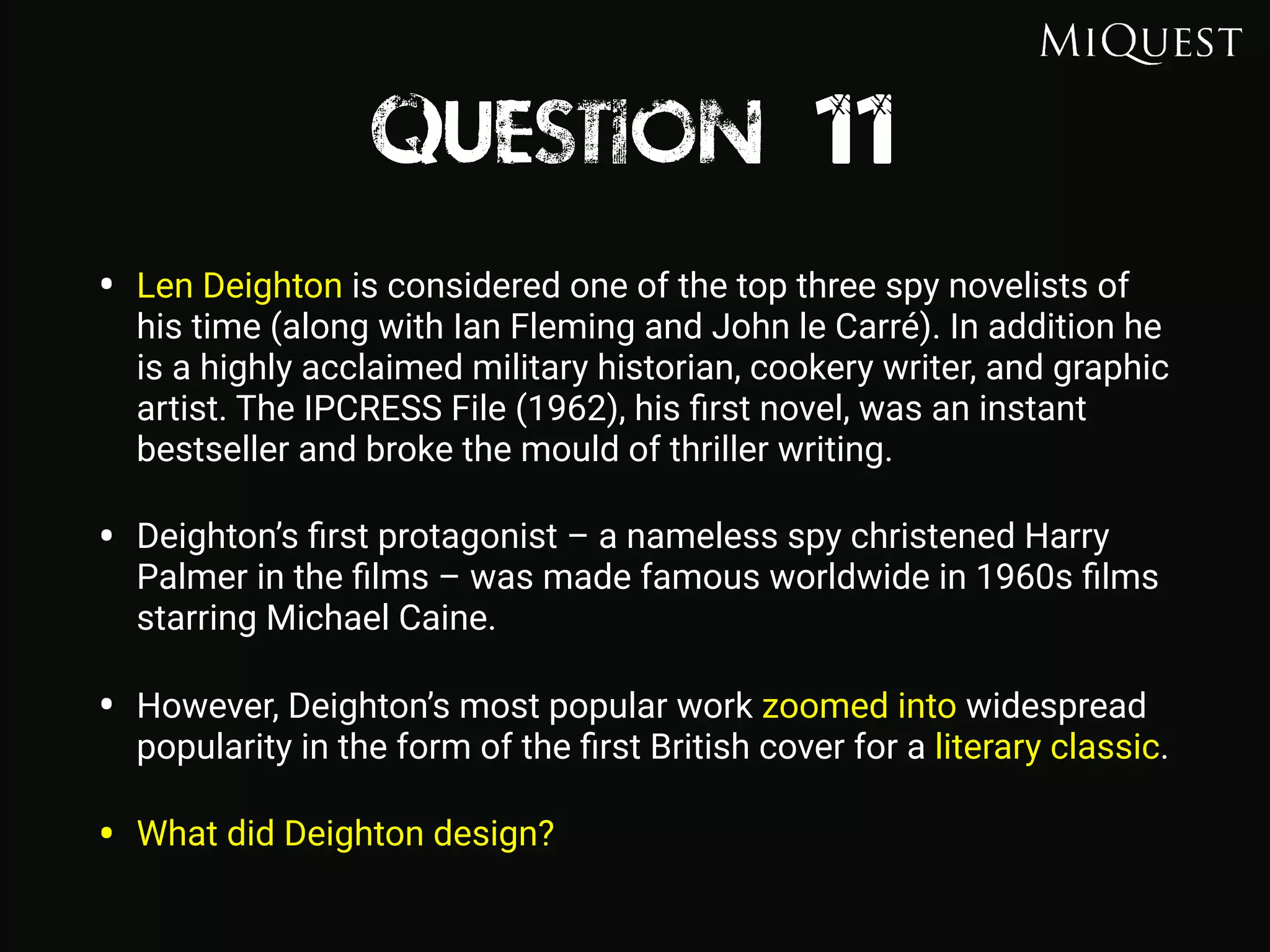 Question 11
• Len Deighton is considered one of the top three spy novelists of
his time (along with Ian Fleming and John le Carré). In addition he
is a highly acclaimed military historian, cookery writer, and graphic
artist. The IPCRESS File (1962), his ﬁrst novel, was an instant
bestseller and broke the mould of thriller writing.
• Deighton’s ﬁrst protagonist – a nameless spy christened Harry
Palmer in the ﬁlms – was made famous worldwide in 1960s ﬁlms
starring Michael Caine.
• However, Deighton’s most popular work zoomed into widespread
popularity in the form of the ﬁrst British cover for a literary classic.
• What did Deighton design?
 
