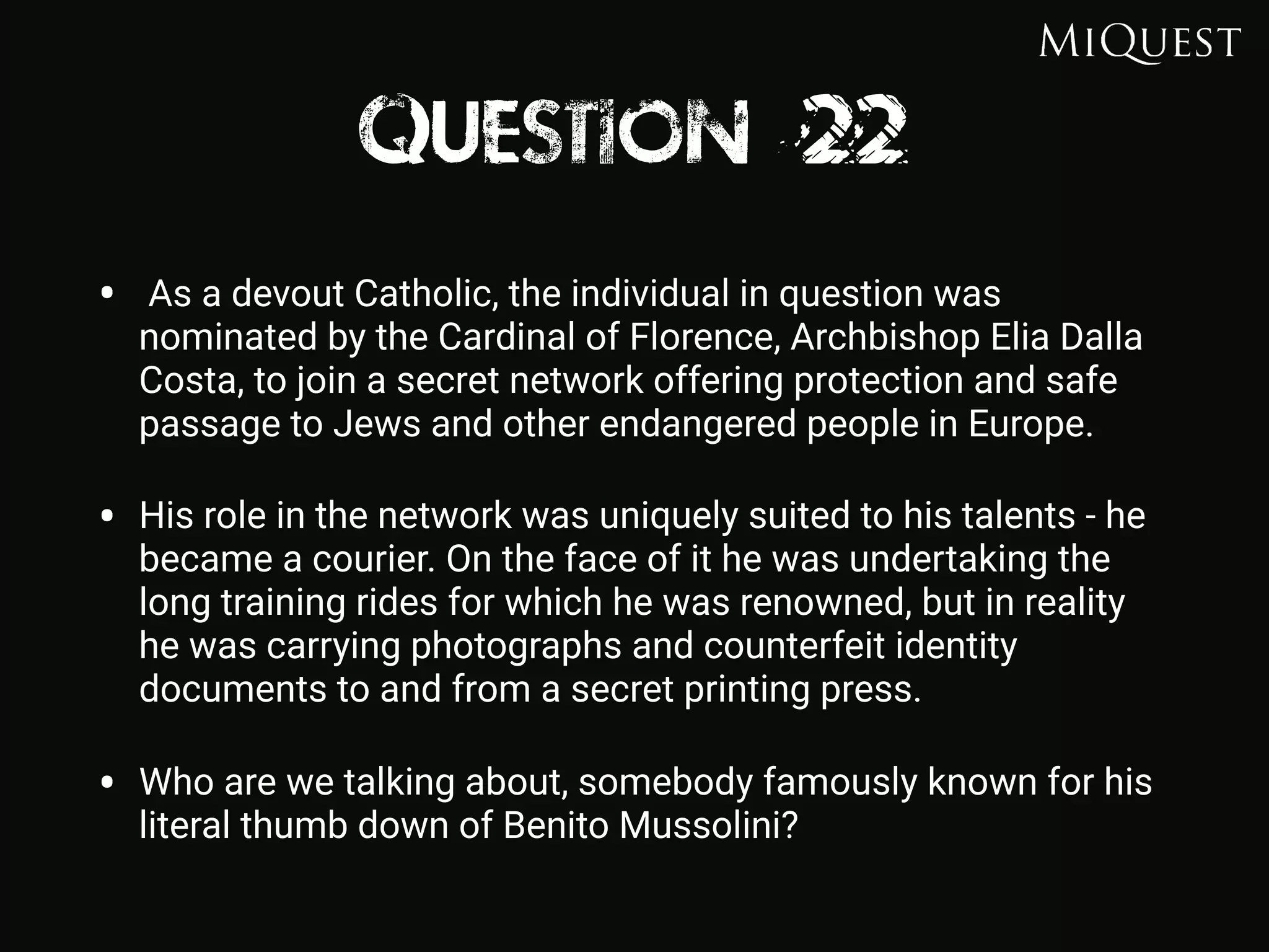 Question 22
• As a devout Catholic, the individual in question was
nominated by the Cardinal of Florence, Archbishop Elia Dalla
Costa, to join a secret network offering protection and safe
passage to Jews and other endangered people in Europe.
• His role in the network was uniquely suited to his talents - he
became a courier. On the face of it he was undertaking the
long training rides for which he was renowned, but in reality
he was carrying photographs and counterfeit identity
documents to and from a secret printing press.
• Who are we talking about, somebody famously known for his
literal thumb down of Benito Mussolini?
 