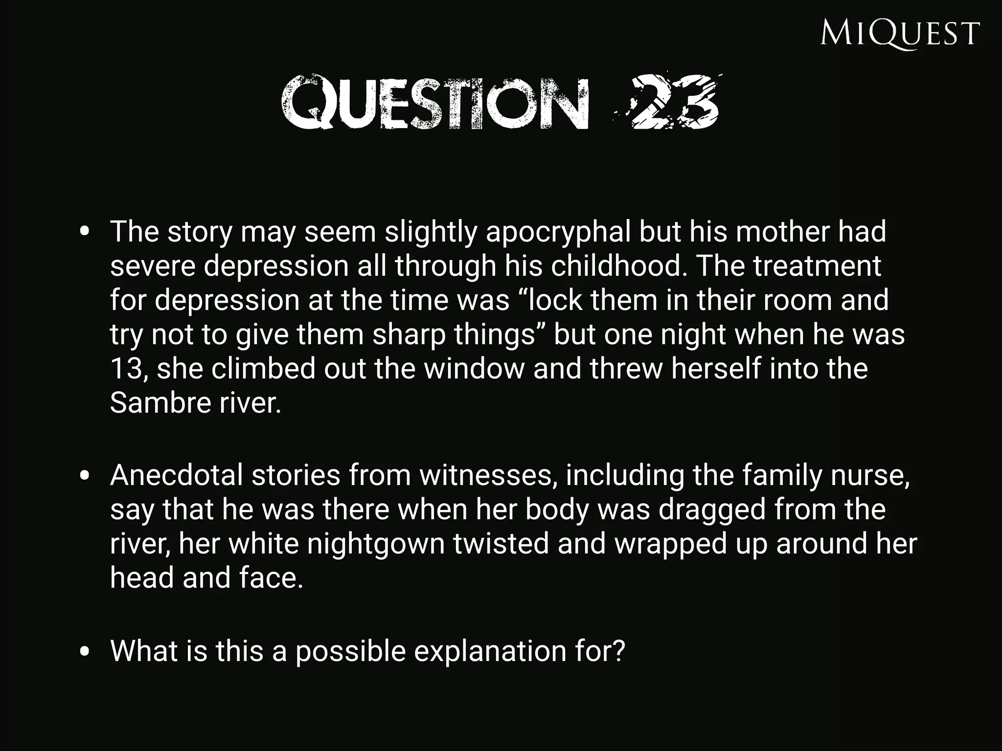 Question 23
• The story may seem slightly apocryphal but his mother had
severe depression all through his childhood. The treatment
for depression at the time was “lock them in their room and
try not to give them sharp things” but one night when he was
13, she climbed out the window and threw herself into the
Sambre river.
• Anecdotal stories from witnesses, including the family nurse,
say that he was there when her body was dragged from the
river, her white nightgown twisted and wrapped up around her
head and face.
• What is this a possible explanation for?
 