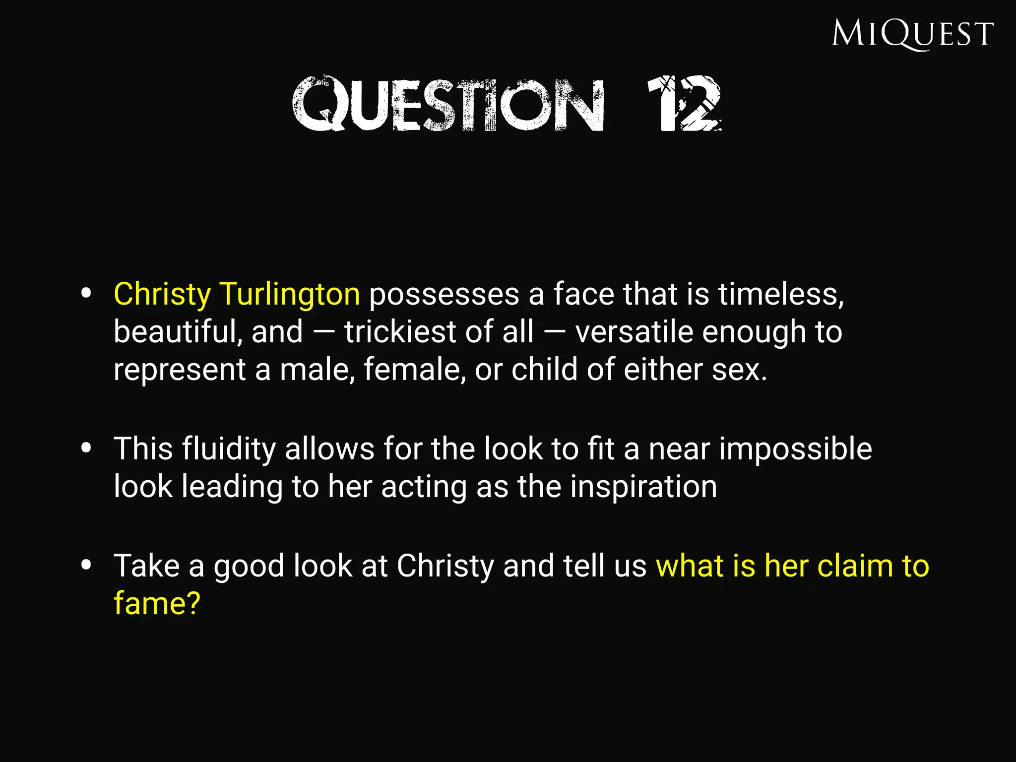 Question 12
• Christy Turlington possesses a face that is timeless,
beautiful, and — trickiest of all — versatile enough to
represent a male, female, or child of either sex.
• This fluidity allows for the look to ﬁt a near impossible
look leading to her acting as the inspiration
• Take a good look at Christy and tell us what is her claim to
fame?
 