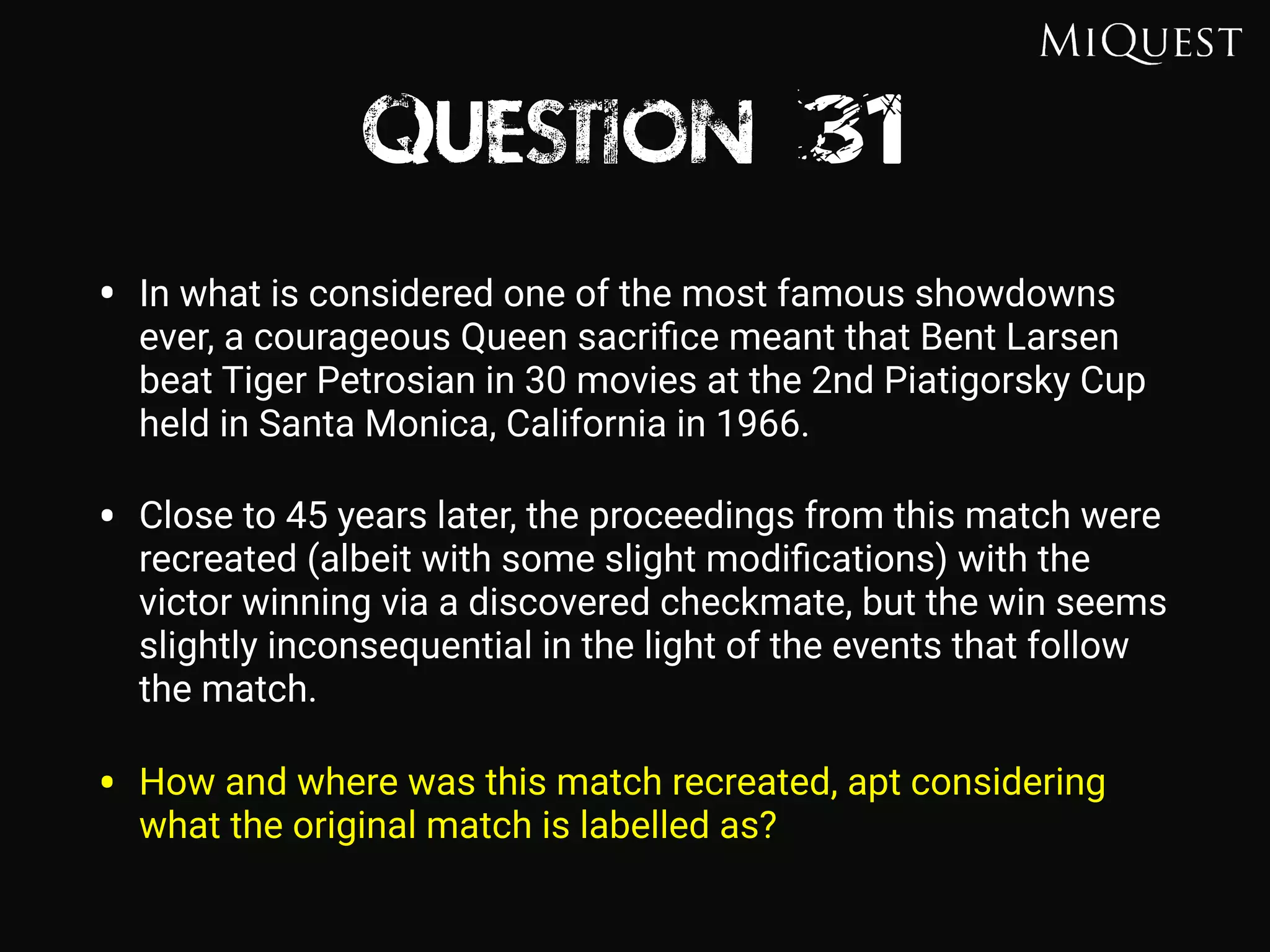 Question 31
• In what is considered one of the most famous showdowns
ever, a courageous Queen sacriﬁce meant that Bent Larsen
beat Tiger Petrosian in 30 movies at the 2nd Piatigorsky Cup
held in Santa Monica, California in 1966.
• Close to 45 years later, the proceedings from this match were
recreated (albeit with some slight modiﬁcations) with the
victor winning via a discovered checkmate, but the win seems
slightly inconsequential in the light of the events that follow
the match.
• How and where was this match recreated, apt considering
what the original match is labelled as?
 