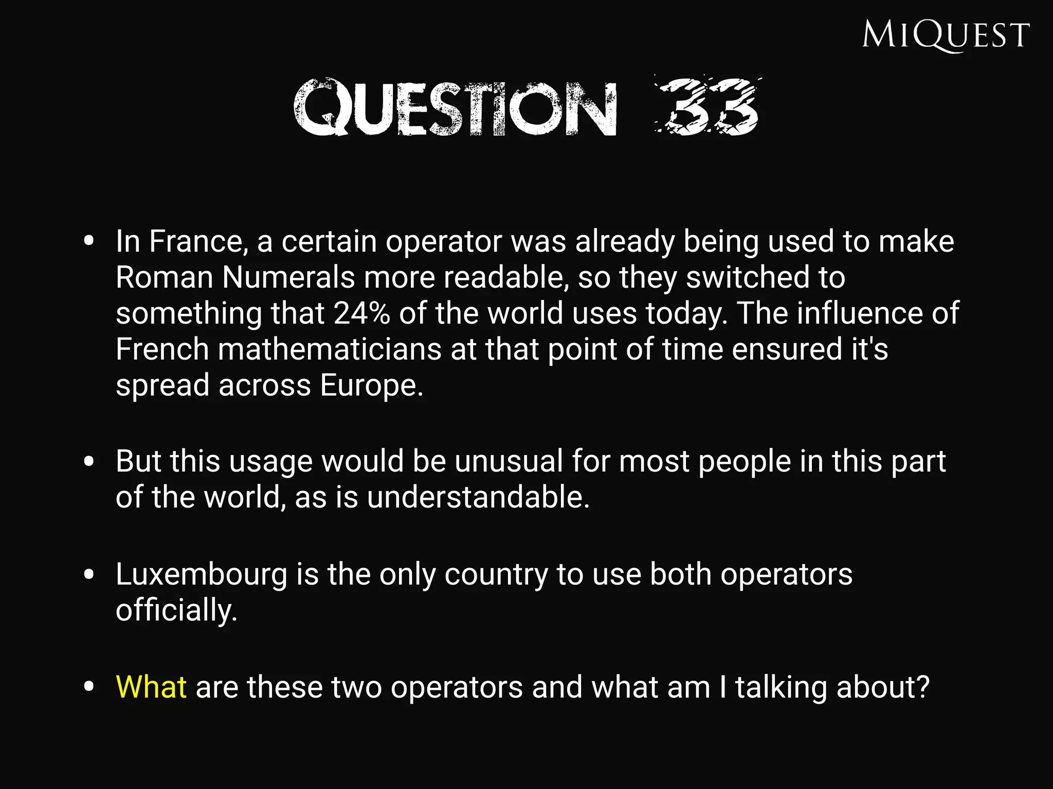 Question 33
• In France, a certain operator was already being used to make
Roman Numerals more readable, so they switched to
something that 24% of the world uses today. The influence of
French mathematicians at that point of time ensured it's
spread across Europe.
• But this usage would be unusual for most people in this part
of the world, as is understandable.
• Luxembourg is the only country to use both operators
ofﬁcially.
• What are these two operators and what am I talking about?
 