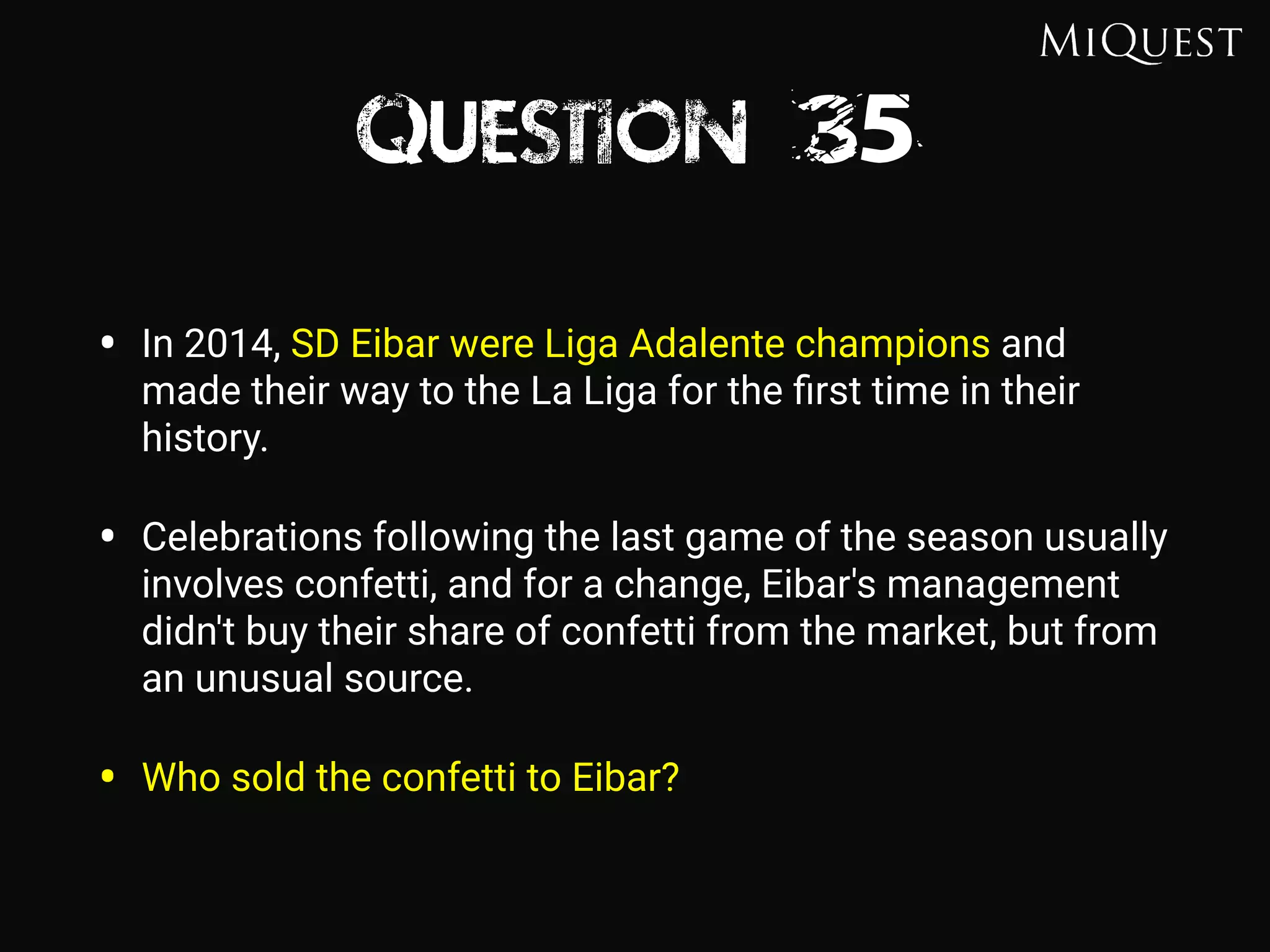 Question 35
• In 2014, SD Eibar were Liga Adalente champions and
made their way to the La Liga for the ﬁrst time in their
history.
• Celebrations following the last game of the season usually
involves confetti, and for a change, Eibar's management
didn't buy their share of confetti from the market, but from
an unusual source.
• Who sold the confetti to Eibar?
 