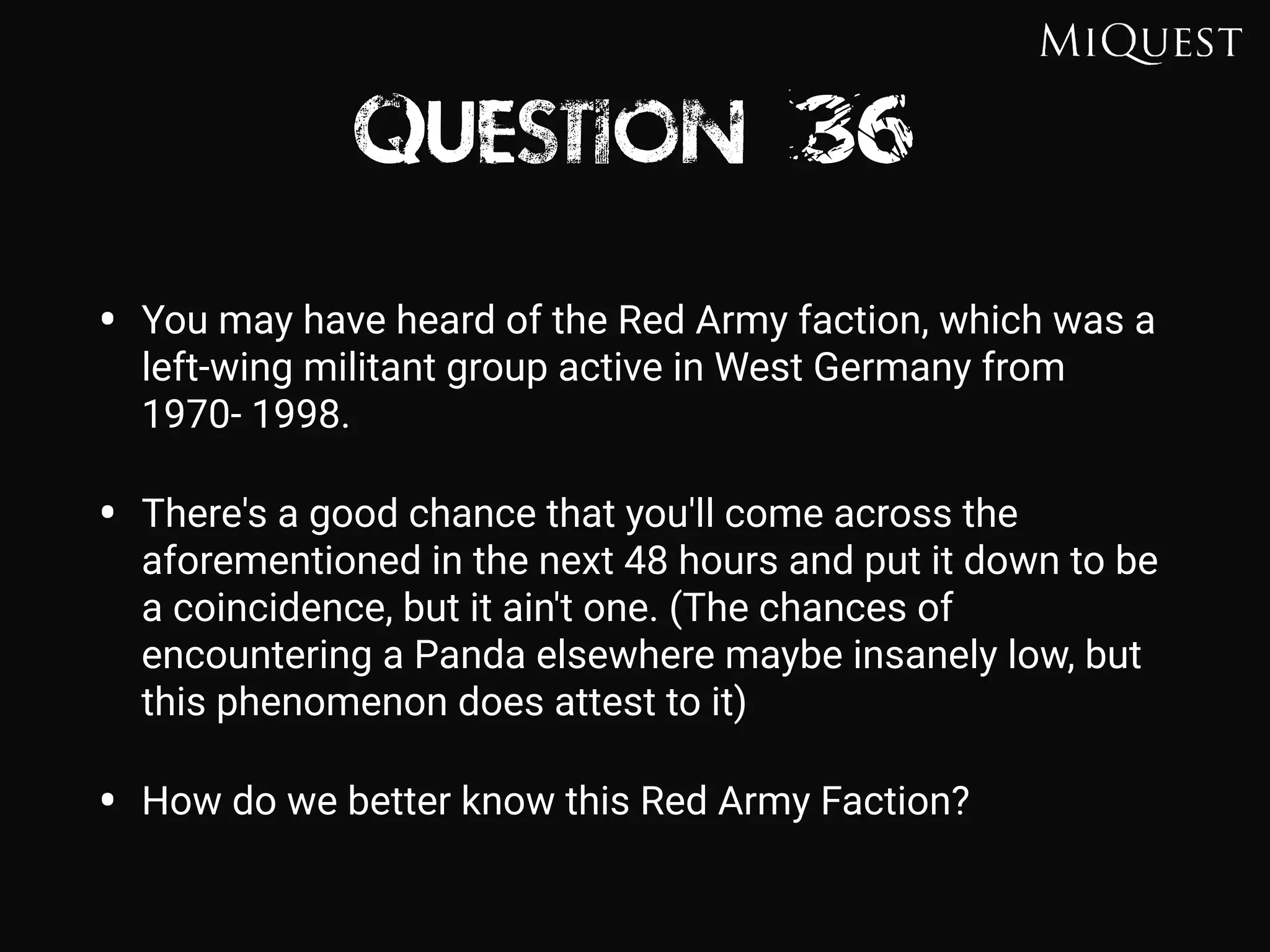 Question 36
• You may have heard of the Red Army faction, which was a
left-wing militant group active in West Germany from
1970- 1998.
• There's a good chance that you'll come across the
aforementioned in the next 48 hours and put it down to be
a coincidence, but it ain't one. (The chances of
encountering a Panda elsewhere maybe insanely low, but
this phenomenon does attest to it)
• How do we better know this Red Army Faction?
 