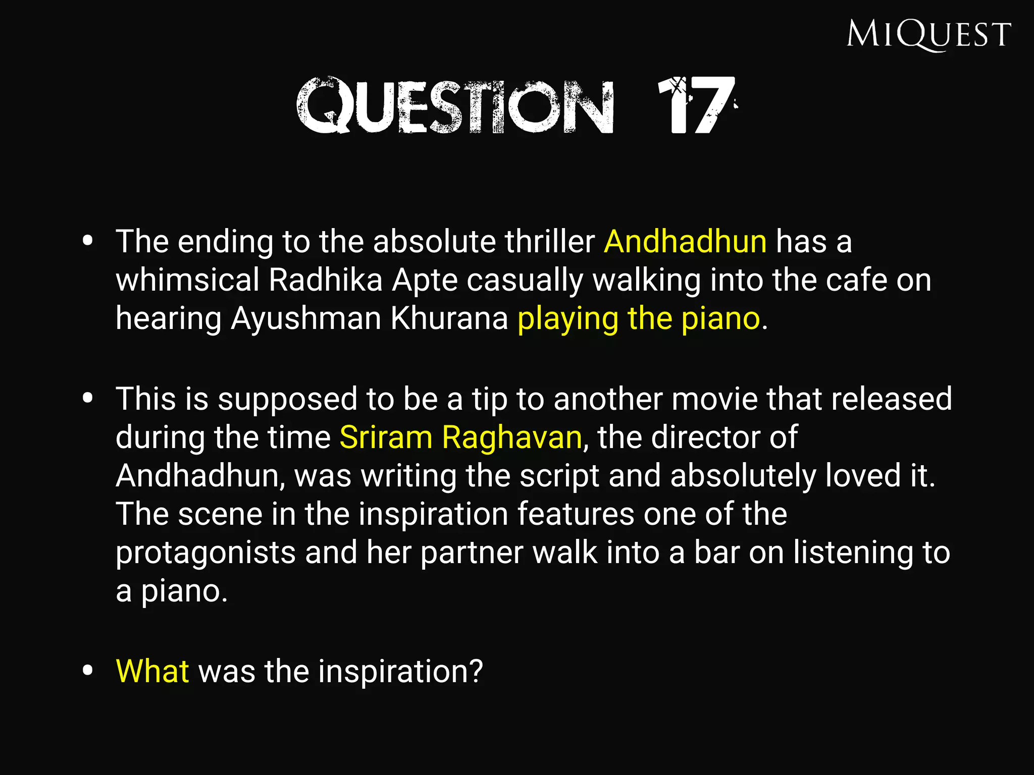 Question 17
• The ending to the absolute thriller Andhadhun has a
whimsical Radhika Apte casually walking into the cafe on
hearing Ayushman Khurana playing the piano.
• This is supposed to be a tip to another movie that released
during the time Sriram Raghavan, the director of
Andhadhun, was writing the script and absolutely loved it.
The scene in the inspiration features one of the
protagonists and her partner walk into a bar on listening to
a piano.
• What was the inspiration?
 