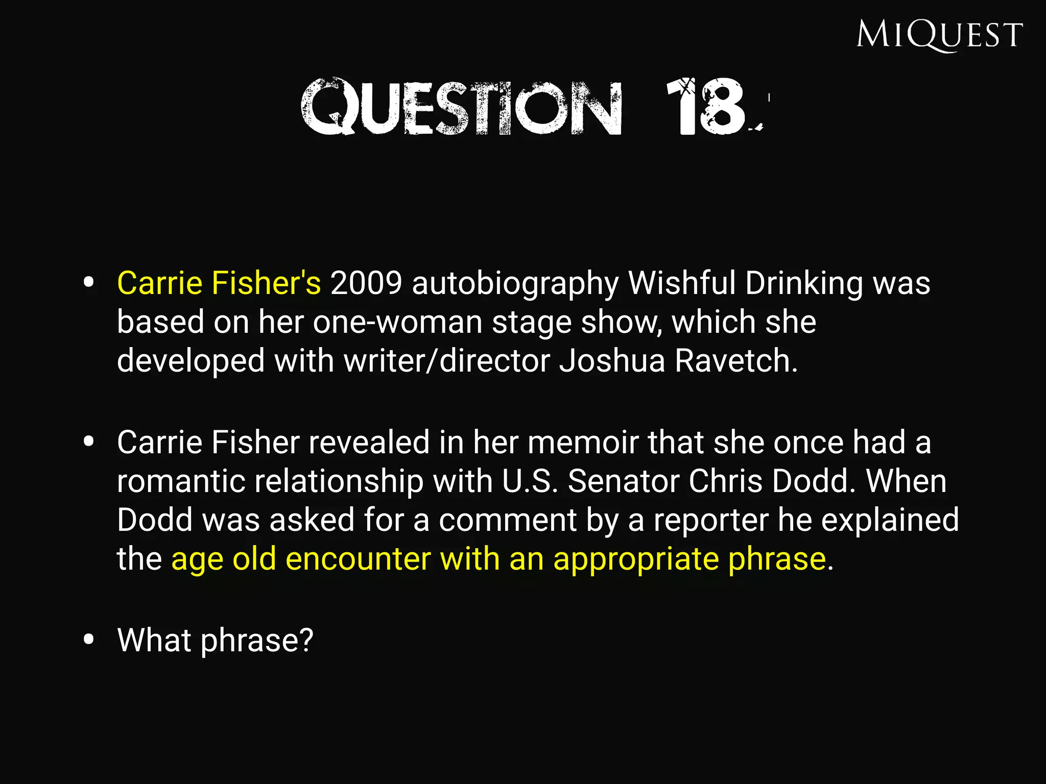 Question 18
• Carrie Fisher's 2009 autobiography Wishful Drinking was
based on her one-woman stage show, which she
developed with writer/director Joshua Ravetch.
• Carrie Fisher revealed in her memoir that she once had a
romantic relationship with U.S. Senator Chris Dodd. When
Dodd was asked for a comment by a reporter he explained
the age old encounter with an appropriate phrase.
• What phrase?
 