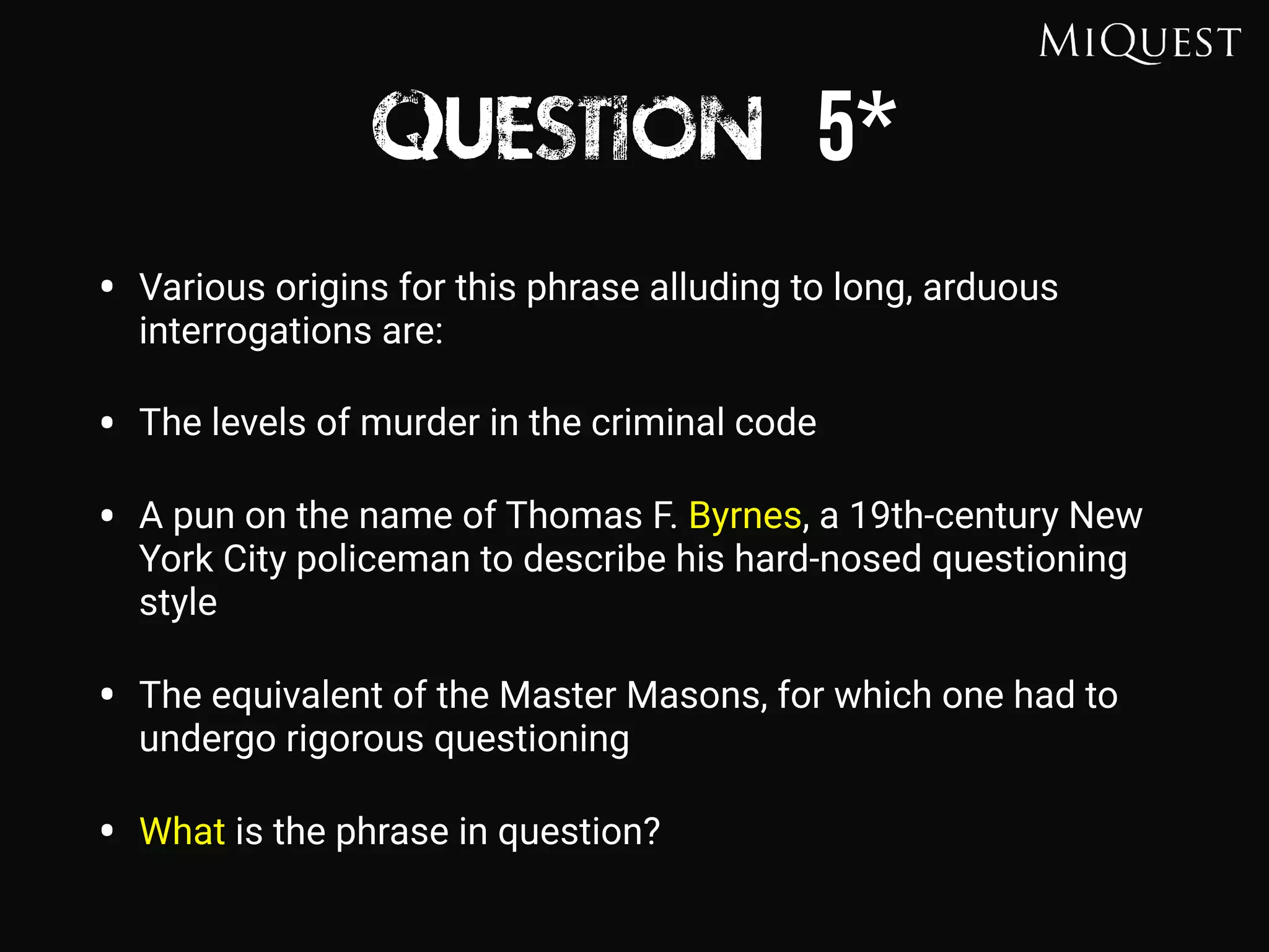 Question 5*
• Various origins for this phrase alluding to long, arduous
interrogations are:
• The levels of murder in the criminal code
• A pun on the name of Thomas F. Byrnes, a 19th-century New
York City policeman to describe his hard-nosed questioning
style
• The equivalent of the Master Masons, for which one had to
undergo rigorous questioning
• What is the phrase in question?
 
