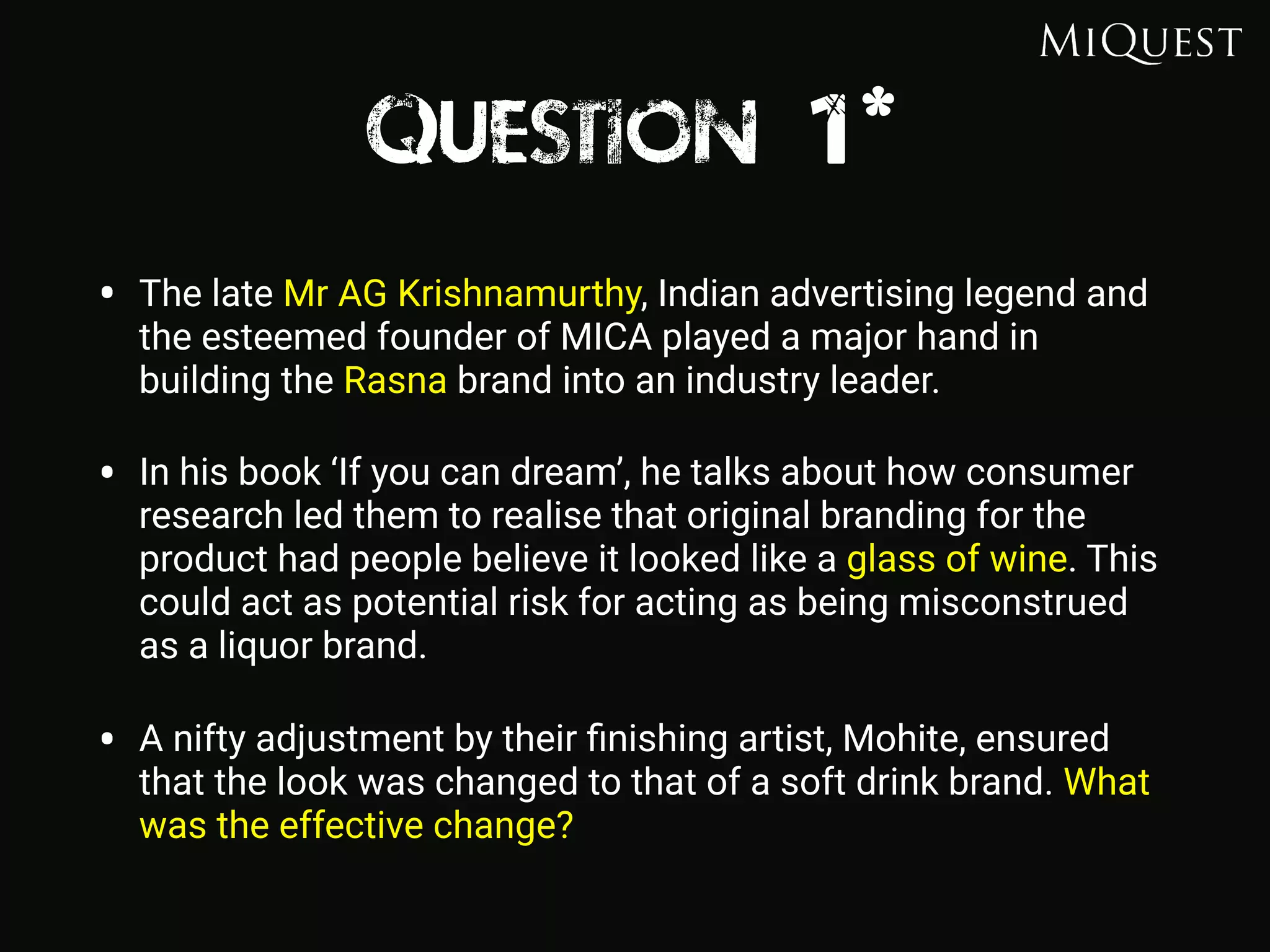 Question 1*
• The late Mr AG Krishnamurthy, Indian advertising legend and
the esteemed founder of MICA played a major hand in
building the Rasna brand into an industry leader.
• In his book ‘If you can dream’, he talks about how consumer
research led them to realise that original branding for the
product had people believe it looked like a glass of wine. This
could act as potential risk for acting as being misconstrued
as a liquor brand.
• A nifty adjustment by their ﬁnishing artist, Mohite, ensured
that the look was changed to that of a soft drink brand. What
was the effective change?
 
