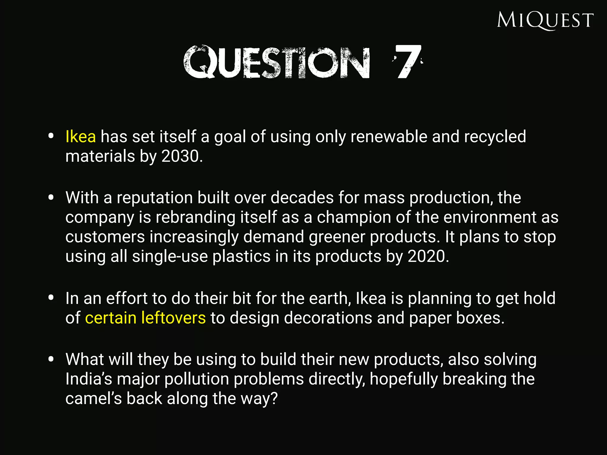 Question 7
• Ikea has set itself a goal of using only renewable and recycled
materials by 2030.
• With a reputation built over decades for mass production, the
company is rebranding itself as a champion of the environment as
customers increasingly demand greener products. It plans to stop
using all single-use plastics in its products by 2020.
• In an effort to do their bit for the earth, Ikea is planning to get hold
of certain leftovers to design decorations and paper boxes.
• What will they be using to build their new products, also solving
India’s major pollution problems directly, hopefully breaking the
camel’s back along the way?
 