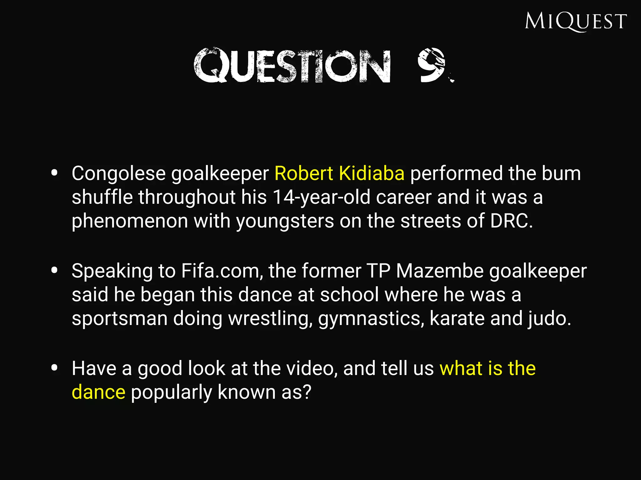 Question 9
• Congolese goalkeeper Robert Kidiaba performed the bum
shuffle throughout his 14-year-old career and it was a
phenomenon with youngsters on the streets of DRC.
• Speaking to Fifa.com, the former TP Mazembe goalkeeper
said he began this dance at school where he was a
sportsman doing wrestling, gymnastics, karate and judo.
• Have a good look at the video, and tell us what is the
dance popularly known as?
 