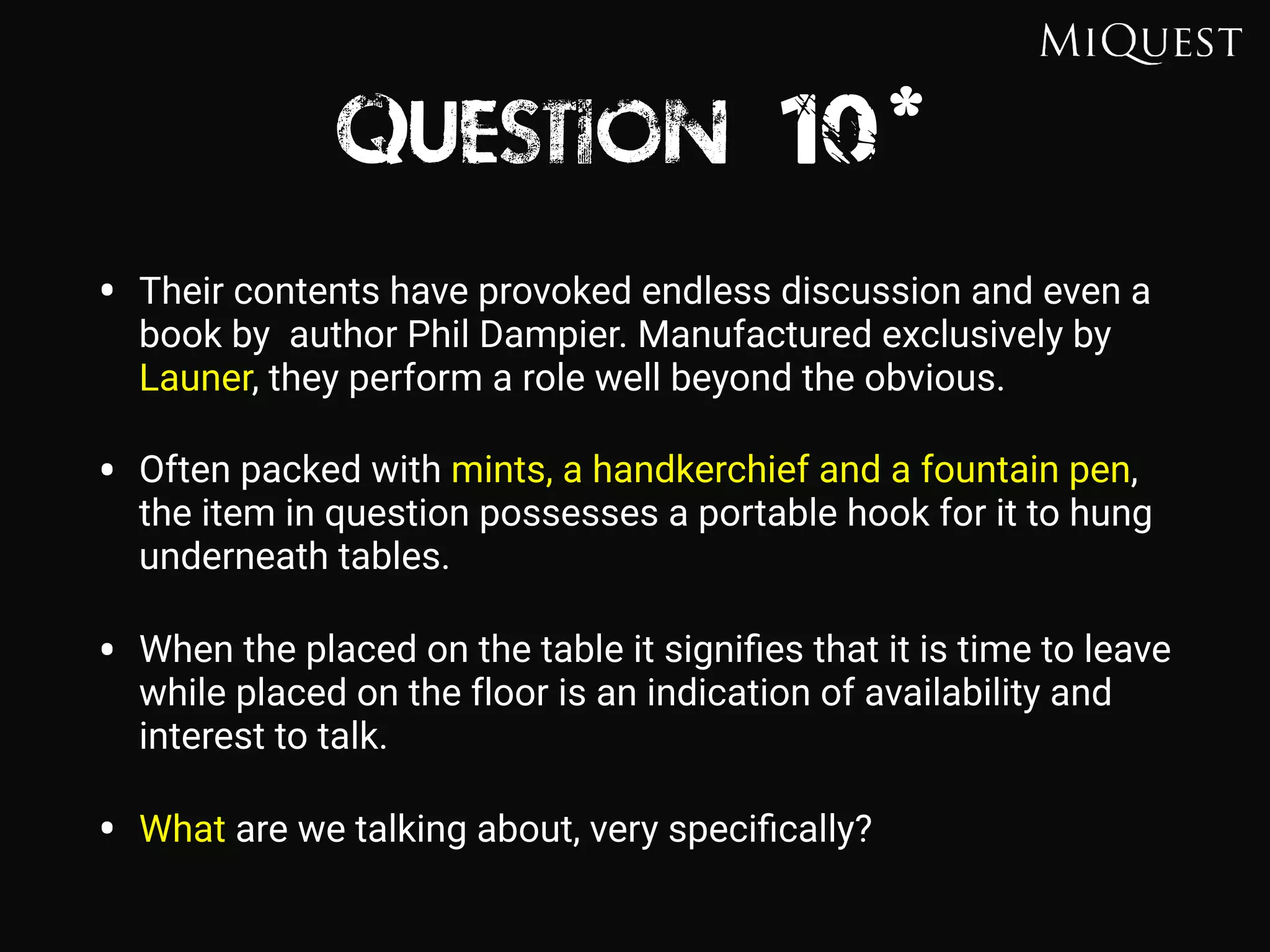 Question 10*
• Their contents have provoked endless discussion and even a
book by author Phil Dampier. Manufactured exclusively by
Launer, they perform a role well beyond the obvious.
• Often packed with mints, a handkerchief and a fountain pen,
the item in question possesses a portable hook for it to hung
underneath tables.
• When the placed on the table it signiﬁes that it is time to leave
while placed on the floor is an indication of availability and
interest to talk.
• What are we talking about, very speciﬁcally?
 
