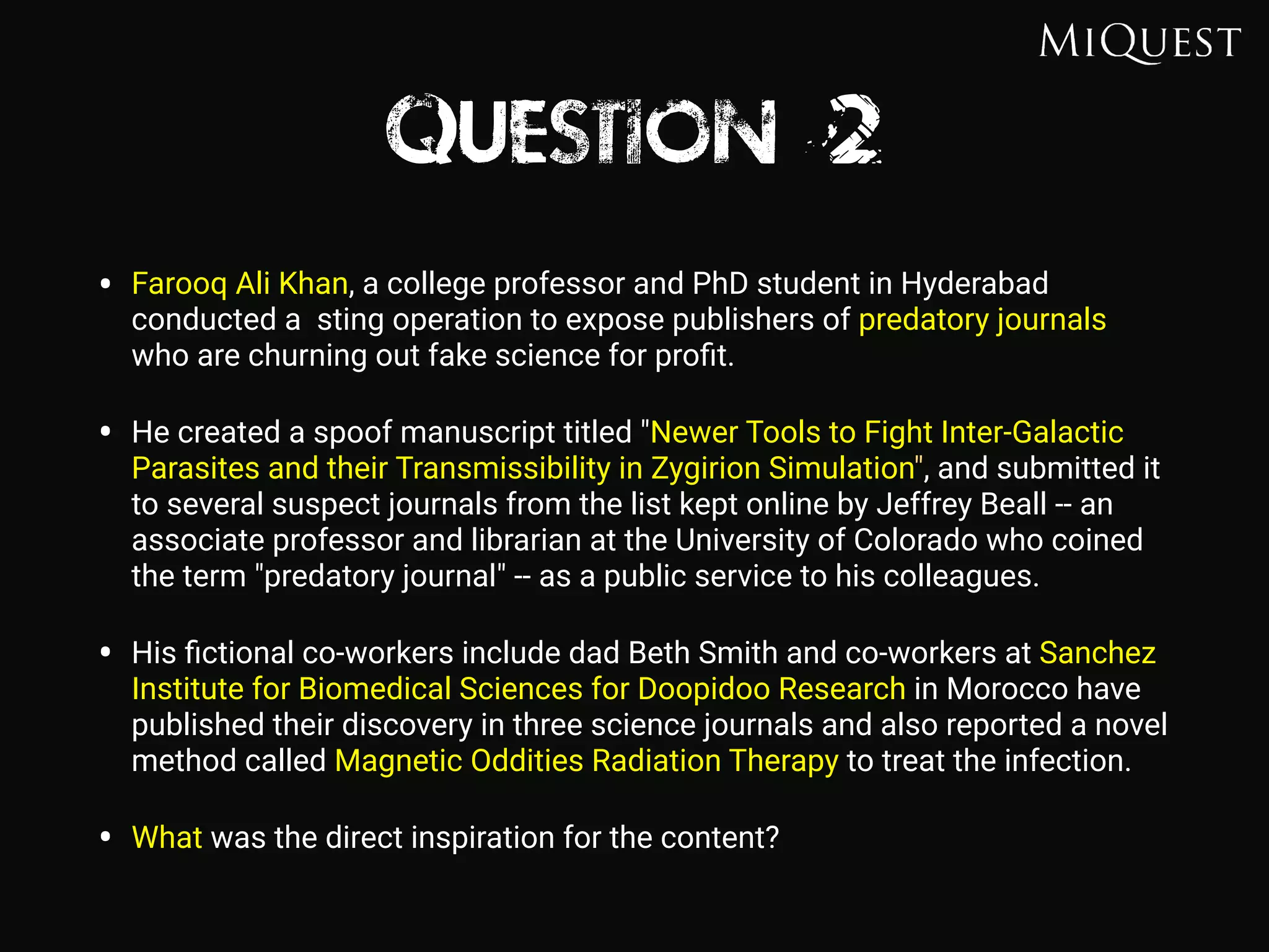 Question 2
• Farooq Ali Khan, a college professor and PhD student in Hyderabad
conducted a sting operation to expose publishers of predatory journals
who are churning out fake science for proﬁt.
• He created a spoof manuscript titled "Newer Tools to Fight Inter-Galactic
Parasites and their Transmissibility in Zygirion Simulation", and submitted it
to several suspect journals from the list kept online by Jeffrey Beall -- an
associate professor and librarian at the University of Colorado who coined
the term "predatory journal" -- as a public service to his colleagues.
• His ﬁctional co-workers include dad Beth Smith and co-workers at Sanchez
Institute for Biomedical Sciences for Doopidoo Research in Morocco have
published their discovery in three science journals and also reported a novel
method called Magnetic Oddities Radiation Therapy to treat the infection.
• What was the direct inspiration for the content?
 