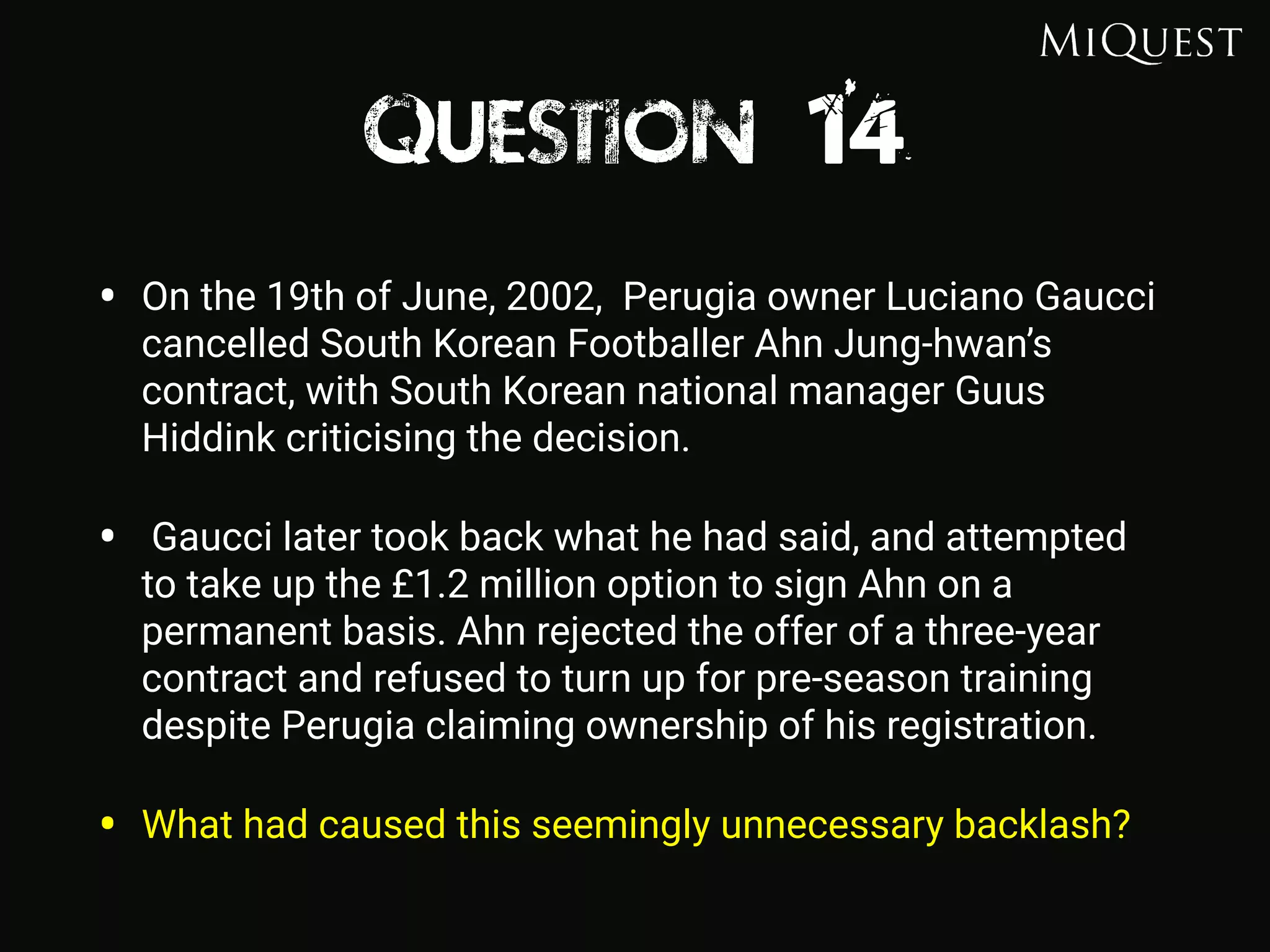 Question 14
• On the 19th of June, 2002, Perugia owner Luciano Gaucci
cancelled South Korean Footballer Ahn Jung-hwan’s
contract, with South Korean national manager Guus
Hiddink criticising the decision.
• Gaucci later took back what he had said, and attempted
to take up the £1.2 million option to sign Ahn on a
permanent basis. Ahn rejected the offer of a three-year
contract and refused to turn up for pre-season training
despite Perugia claiming ownership of his registration.
• What had caused this seemingly unnecessary backlash?
 