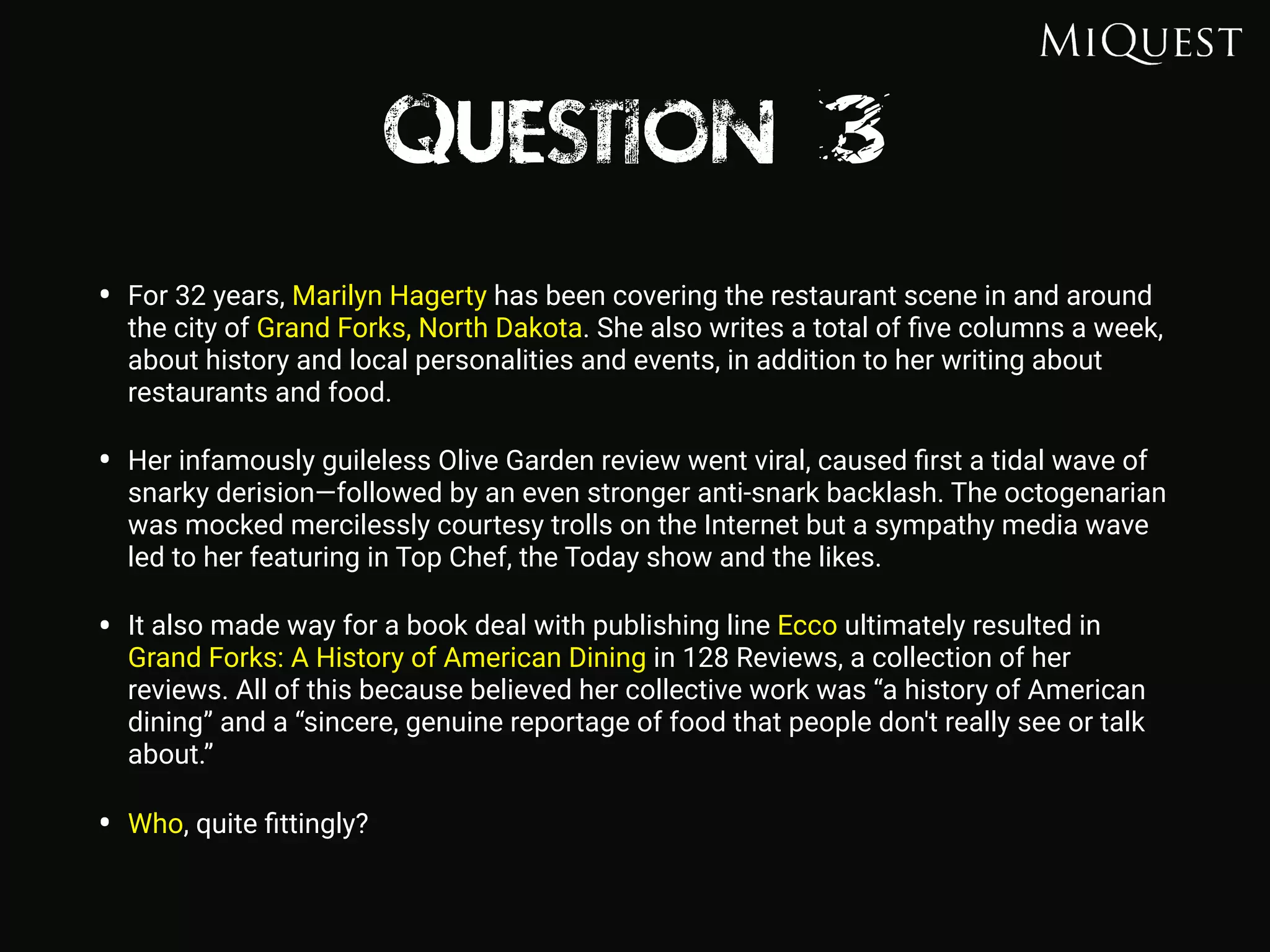 Question 3
• For 32 years, Marilyn Hagerty has been covering the restaurant scene in and around
the city of Grand Forks, North Dakota. She also writes a total of ﬁve columns a week,
about history and local personalities and events, in addition to her writing about
restaurants and food.
• Her infamously guileless Olive Garden review went viral, caused ﬁrst a tidal wave of
snarky derision—followed by an even stronger anti-snark backlash. The octogenarian
was mocked mercilessly courtesy trolls on the Internet but a sympathy media wave
led to her featuring in Top Chef, the Today show and the likes.
• It also made way for a book deal with publishing line Ecco ultimately resulted in
Grand Forks: A History of American Dining in 128 Reviews, a collection of her
reviews. All of this because believed her collective work was “a history of American
dining” and a “sincere, genuine reportage of food that people don't really see or talk
about.”
• Who, quite ﬁttingly?
 