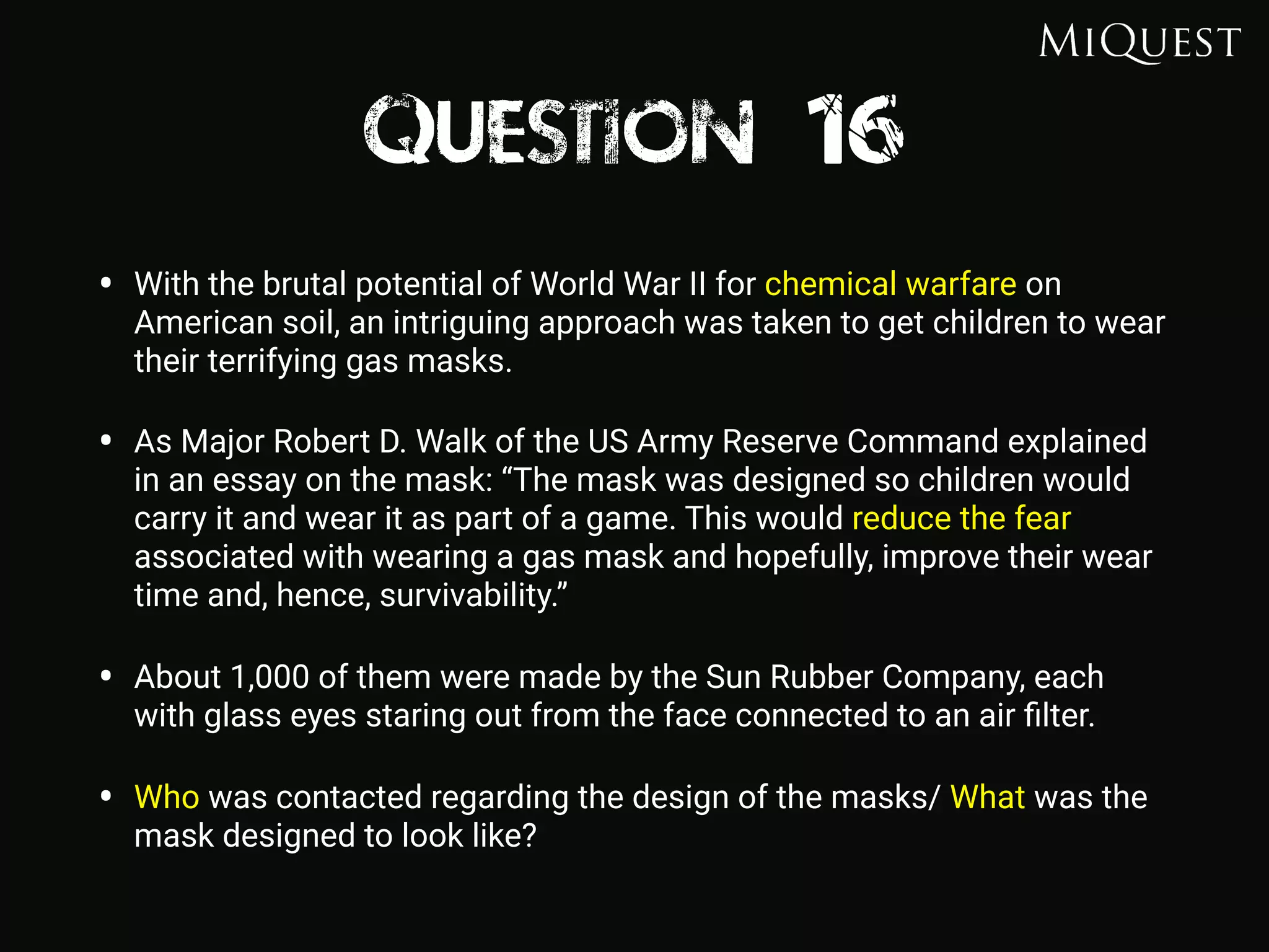 Question 16
• With the brutal potential of World War II for chemical warfare on
American soil, an intriguing approach was taken to get children to wear
their terrifying gas masks.
• As Major Robert D. Walk of the US Army Reserve Command explained
in an essay on the mask: “The mask was designed so children would
carry it and wear it as part of a game. This would reduce the fear
associated with wearing a gas mask and hopefully, improve their wear
time and, hence, survivability.”
• About 1,000 of them were made by the Sun Rubber Company, each
with glass eyes staring out from the face connected to an air ﬁlter.
• Who was contacted regarding the design of the masks/ What was the
mask designed to look like?
 