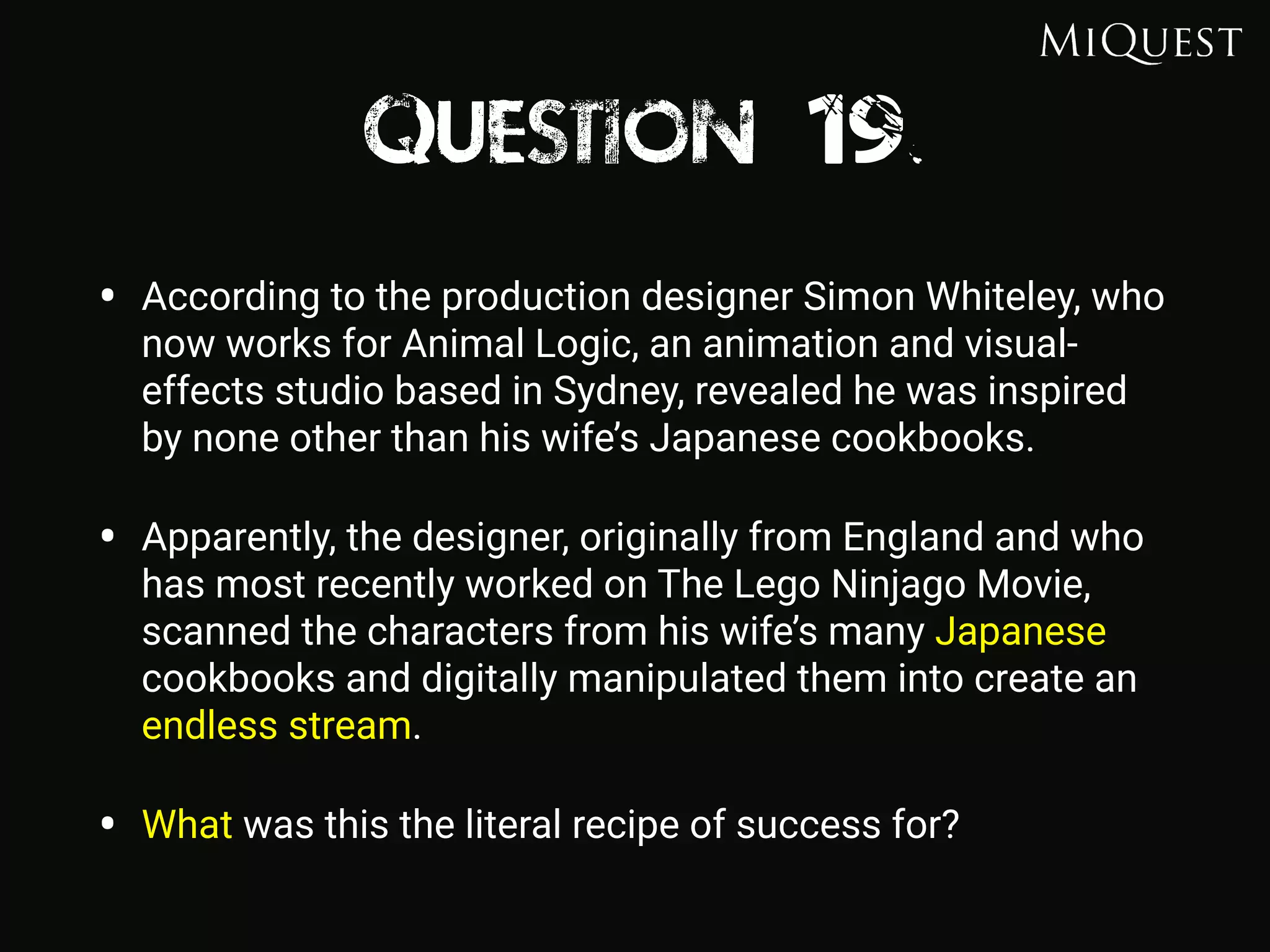 Question 19
• According to the production designer Simon Whiteley, who
now works for Animal Logic, an animation and visual-
effects studio based in Sydney, revealed he was inspired
by none other than his wife’s Japanese cookbooks.
• Apparently, the designer, originally from England and who
has most recently worked on The Lego Ninjago Movie,
scanned the characters from his wife’s many Japanese
cookbooks and digitally manipulated them into create an
endless stream.
• What was this the literal recipe of success for?
 