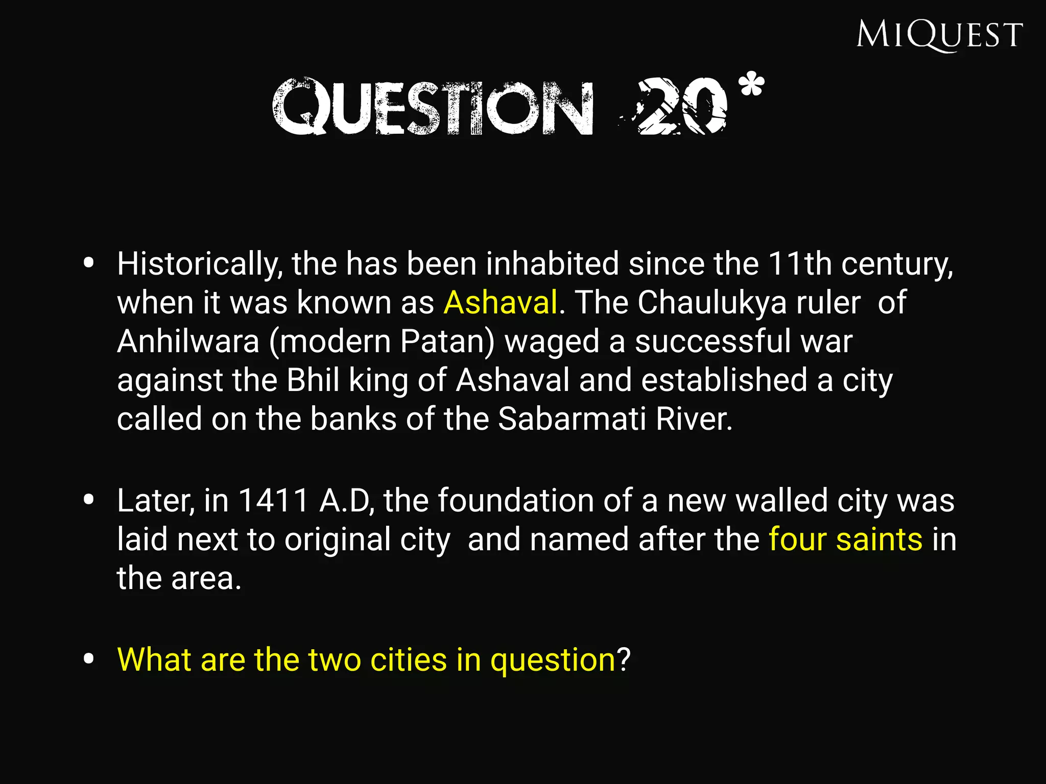 Question 20*
• Historically, the has been inhabited since the 11th century,
when it was known as Ashaval. The Chaulukya ruler of
Anhilwara (modern Patan) waged a successful war
against the Bhil king of Ashaval and established a city
called on the banks of the Sabarmati River.
• Later, in 1411 A.D, the foundation of a new walled city was
laid next to original city and named after the four saints in
the area.
• What are the two cities in question?
 