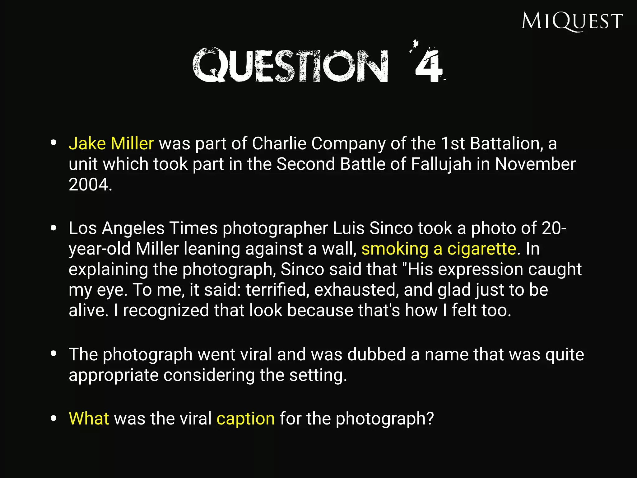 Question 4
• Jake Miller was part of Charlie Company of the 1st Battalion, a
unit which took part in the Second Battle of Fallujah in November
2004.
• Los Angeles Times photographer Luis Sinco took a photo of 20-
year-old Miller leaning against a wall, smoking a cigarette. In
explaining the photograph, Sinco said that "His expression caught
my eye. To me, it said: terriﬁed, exhausted, and glad just to be
alive. I recognized that look because that's how I felt too.
• The photograph went viral and was dubbed a name that was quite
appropriate considering the setting.
• What was the viral caption for the photograph?
 