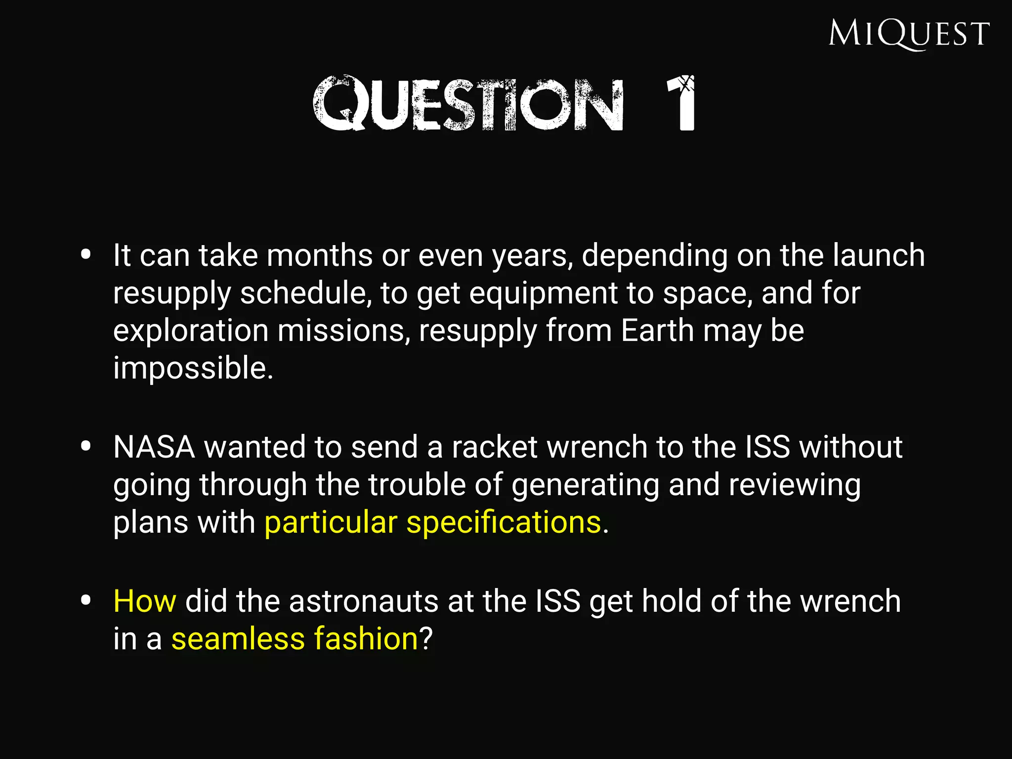 Question 1
• It can take months or even years, depending on the launch
resupply schedule, to get equipment to space, and for
exploration missions, resupply from Earth may be
impossible.
• NASA wanted to send a racket wrench to the ISS without
going through the trouble of generating and reviewing
plans with particular speciﬁcations.
• How did the astronauts at the ISS get hold of the wrench
in a seamless fashion?
 