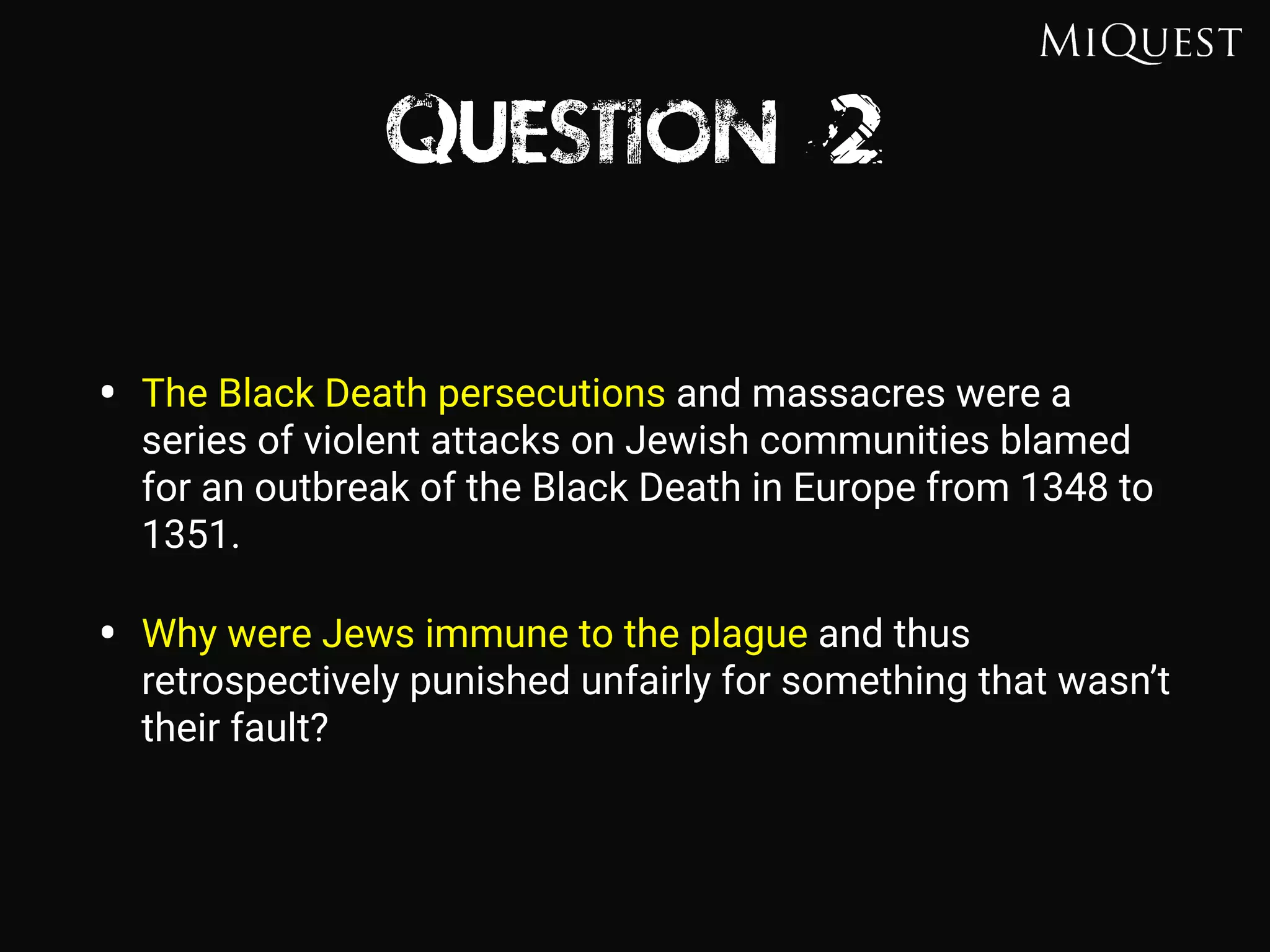 Question 2
• The Black Death persecutions and massacres were a
series of violent attacks on Jewish communities blamed
for an outbreak of the Black Death in Europe from 1348 to
1351.
• Why were Jews immune to the plague and thus
retrospectively punished unfairly for something that wasn’t
their fault?
 