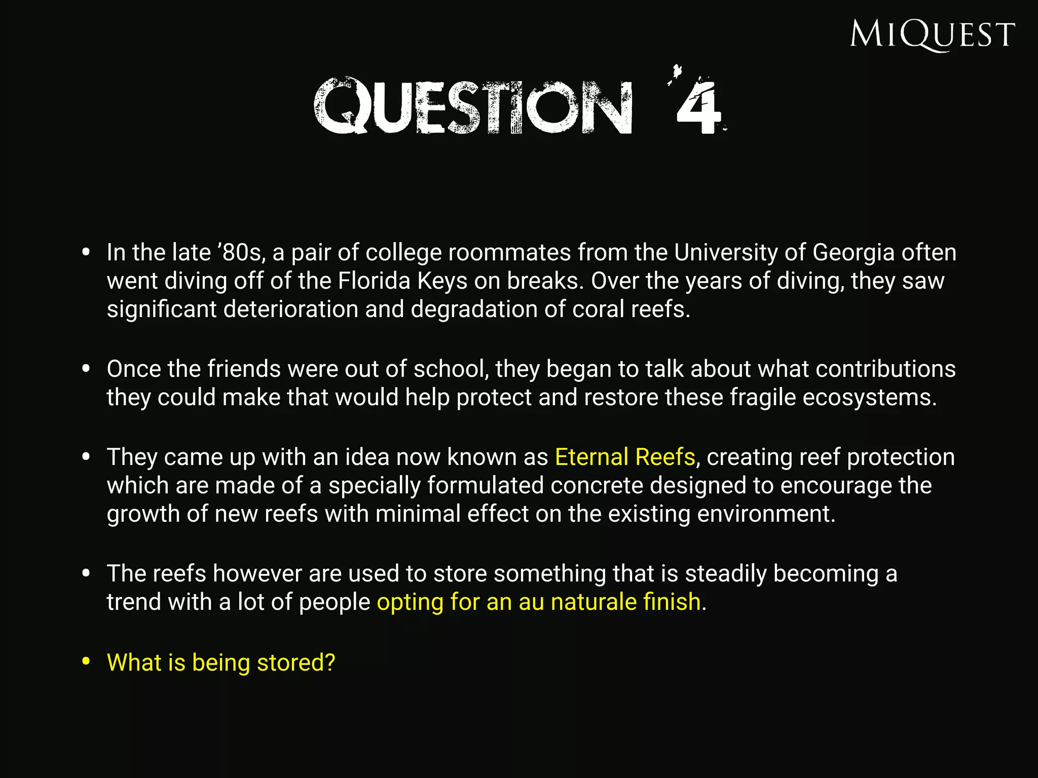 Question 4
• In the late ’80s, a pair of college roommates from the University of Georgia often
went diving off of the Florida Keys on breaks. Over the years of diving, they saw
signiﬁcant deterioration and degradation of coral reefs.
• Once the friends were out of school, they began to talk about what contributions
they could make that would help protect and restore these fragile ecosystems.
• They came up with an idea now known as Eternal Reefs, creating reef protection
which are made of a specially formulated concrete designed to encourage the
growth of new reefs with minimal effect on the existing environment.
• The reefs however are used to store something that is steadily becoming a
trend with a lot of people opting for an au naturale ﬁnish.
• What is being stored?
 
