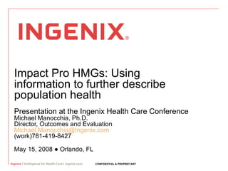 Impact Pro HMGs: Using information to further describe population health Presentation at the Ingenix Health Care Conference Michael Manocchia, Ph.D.  Director, Outcomes and Evaluation [email_address] (work)781-419-8427 May 15, 2008  ● Orlando, FL 