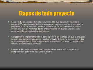 Etapas de todo proyecto Los  estudios  corresponden a la documentación que describe y justifica el proyecto. Pero es importante tomar en cuenta , que una cosa es el proceso de preparación de los estudios, y otra la elaboración de los documentos. Éstos deben respetar los formatos de las entidades ante las cuales se presentan, generalmente con propósitos financieros. La  ejecución ,  implementación  o  construcción . Es la etapa en que el proyecto se convierte progresivamente en realidad a través del uso de los recursos y las actividades previstas. Para empezar esta etapa deben haberse conseguido los fondos, o financiado el proyecto. La  operación  es la etapa del funcionamiento del proyecto a lo largo de un tiempo que se denomina  vida útil  del mismo. 