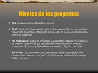 Niveles de los proyectos Idea  Es una descripción abreviada del proyecto. Perfil  También se le llama estudio preliminar. Aquí se desarrollan las características previamente mencionadas del proyecto, sin necesidad de recurrir a investigaciones o encuestas específicas. Pre-factibilidad  Se avanza en profundidad y usualmente se solicitan investigaciones de mercado. La premisa es que siempre que haya compradores del producto, y proveedores de insumos, será posible encontrar una tecnología recomendable. Factibilidad  Cada parte del estudio a este nivel es tratada a mayor profundidad. Usualmente requiere de la participación de distintos especialistas en los temas que cubre el proyecto. 