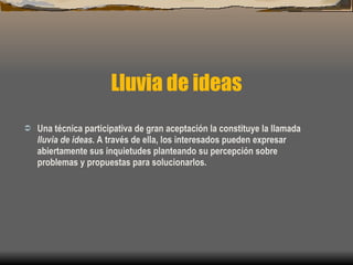 Lluvia de ideas Una técnica participativa de gran aceptación la constituye la llamada  lluvia de ideas . A través de ella, los interesados pueden expresar abiertamente sus inquietudes planteando su percepción sobre problemas y propuestas para solucionarlos. 