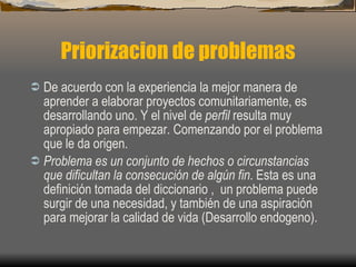 Priorizacion de problemas De acuerdo con la experiencia la mejor manera de aprender a elaborar proyectos comunitariamente, es desarrollando uno. Y el nivel de  perfil  resulta muy apropiado para empezar. Comenzando por el problema que le da origen. Problema es un conjunto de hechos o circunstancias que dificultan la consecución de algún fin . Esta es una definición tomada del diccionario ,  un problema puede surgir de una necesidad, y también de una aspiración para mejorar la calidad de vida (Desarrollo endogeno).   