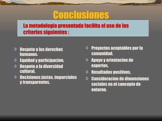 Conclusiones Respeto a los derechos humanos. Equidad y participacion. Respeto a la diversidad cultural. Decisiones justas, imparciales y transparentes.  Proyectos aceptables por la comunidad. Apoyo y orientacion de expertos. Resultados positivos. Consideracion de dimensiones sociales en el concepto de entorno. La metodologia presentada facilita el uso de los criterios siguientes  : 