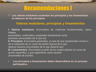 Recomendaciones I Los valores medulares sustentan los principios y los lineamientos se deducen de los principios.   Valores medulares, principios y lineamientos I. Valores medulares:  Enunciados de creencias fundamentales, típico-ideales, perdurables, sostenidas y aceptadas fuertemente como premisas (enunciados de lo que es). II. Principios:  Enunciados generales, ya sea de una comprensión común o de la indicación de un curso de acción acerca de lo que debería hacerse (enunciados de lo que debería ser). III. Lineamientos:  Enunciados a partir de los cuales planear un curso de acción específico, y que especifican cómo hacerlo (enunciados de acción). Los principios y lineamientos deben desarrollarse en un proceso participativo.   