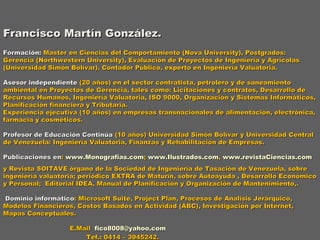 Francisco Martín González.   Formación:  Master en Ciencias del Comportamiento (Nova University), Postgrados: Gerencia (Northwestern University), Evaluación de Proyectos de Ingeniería y Agrícolas (Universidad Simón Bolívar). Contador Público, experto en Ingeniería Valuatoria.   Asesor independiente  (20 años) en el sector contratista, petrolero y de saneamiento ambiental en Proyectos de Gerencia, tales como: Licitaciones y contratos, Desarrollo de Recursos Humanos, Ingeniería Valuatoria, ISO 9000, Organización y Sistemas Informáticos, Planificación financiera y Tributaria. Experiencia ejecutiva (10 años) en empresas transnacionales de alimentación, electrónica, farmacia y cosméticos. Profesor de Educación Continúa  (10 años) Universidad Simón Bolívar y Universidad Central de Venezuela: Ingeniería Valuatoria, Finanzas y Rehabilitación de Empresas.   Publicaciones en :  www.Monografias.com ;  www.Ilustrados.com ,  www.revistaCiencias.com y Revista SOITAVE órgano de la Sociedad de Ingeniería de Tasación de Venezuela, sobre ingeniería valuatoria; periódico EXTRA de Maturín, sobre Autoayuda , Desarrollo Económico y Personal;  Editorial IDEA, Manual de Planificación y Organización de Mantenimiento,.   Dominio informático : Microsoft Suite, Project Plan, Procesos de Analisis Jerárquico, Modelos Financieros, Costos Basados en Actividad (ABC), Investigación por Internet, Mapas Conceptuales.   E.Mail  [email_address]   Tef.: 0414 – 3945242.   