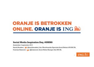 Social Media Inspiration Day, #SMM6
Amsterdam 3 september 2013
Harold Reusken ( @haroldreusken), Sen.Woordvoerder/Specialist Social Media & PR ING NL
Frank Jan Risseeuw ( @fjrisseeuw), Social Media Manager Hub ING NL
1	
  
 