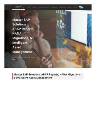 Master SAP
Solutions:
ABAP Reports,
HANA
Migrations, &
Intelligent
Asset
Management
We appreciate your interest in Ingenx
Technology. Please select from the options
below.
Master SAP Solutions: ABAP Reports, HANA Migrations,
& Intelligent Asset Management
HOME ABOUT US CONTACT
SERVICES & PRODUCTS RESOURCES INDUSTRIES CAREERS
 