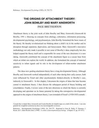 Reference: Developmental Psychology (1992), 28, 759-775.




               THE ORIGINS OF ATTACHMENT THEORY:
                JOHN BOWLBY AND MARY AINSWORTH
                                    INGE BRETHERTON

Attachment theory is the joint work of John Bowlby and Mary Ainsworth (Ainsworth &
Bowlby, 1991 ). Drawing on concepts from ethology, cybernetics, information processing,
developmental psychology, and psychoanalysts, John Bowlby formulated the basic tenets of
the theory. He thereby revolutionized our thinking about a child’s tie to the mother and its
disruption through separation, deprivation, and bereavement. Mary Ainsworth’s innovative
methodology not only made it possible to test some of Bowlby’s ideas empirically hut also
helped expand the theory itself and is responsible for some of the new directions it is now
taking. Ainsworth contributed the concept of the attachment figure as a secure base from
which an infant can explore the world. In addition, she formulated the concept of maternal
sensitivity to infant signals and its role in the development of infant-mother attachment
patterns.

      The ideas now guiding attachment theory have a long developmental history. Although
Bowlby and Ainsworth worked independently of each other during their early careers, both
were influenced by Freud and other psychoanalytic thinkers-directly in Bowlby’s case,
indirectly in Ainsworth’s. In this chapter, I document the origins of ideas that later became
central to attachment theory. I then discuss the subsequent period of theory building and
consolidation. Finally, I review some of the new directions in which the theory is currently
developing and speculate on its future potential In taking this retrospective developmental
approach to the origins of attachment theory, I am reminded of Freud’s (1920/1955) remark:



I would like to thank Mary Ainsworth and Ursula Bowlby for helpful input on a draft of this article. I am also
grateful for insightful comments by three very knowledgeable reviewers.
Reference: Developmental Psychology (1992), 28, 759-775. Reprinted in from R. Parke, P. Ornstein, J.
Reiser, & C. Zahn-Waxler (Eds.) (1994). A century of developmental psychology. (Chapter 15, pp. 431-471).
 