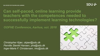 SDU CENTRE FOR TEACHING AND LEARNING
1
Can self-paced, online learning provide
teachers with the competences needed to
successfully implement learning technologies?
SDU CENTRE FOR TEACHING AND LEARNING
OOFHE Conference, Aarhus, oct. 2018
Christopher Kjær, ckjaer@sdu.dk
Pernille Stenkil Hansen, pha@sdu.dk
Inger-Marie F. Christensen, imc@sdu.dk
 